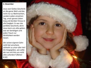 2. Dezember
Jesus war Gottes Geschenk
an die ganze Welt und das
nicht nur zu Weihnachten,
sondern jeden einzelnen
Tag, unser ganzes Leben
lang und darüber hinaus in
alle Ewigkeit. Es war das
perfekte Geschenk, denn
Jesus kann uns alles geben,
was wir benötigen und
jeden Traum zur
Wirklichkeit werden
lassen.
Der seinen eigenen Sohn
nicht hat verschont,
vielmehr zu unser aller Heil
ihn hingegeben, wie sollte
der nun mit ihm uns nicht
alles schenken? (Römer
8:32)
 