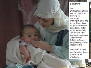 3. Dezember
Die
Weihnachtsgeschichte
sagt uns, dass es in
Ordnung ist,
bescheiden
anzufangen. Jesus fing
als ein kleines Baby
an, geboren in einem
Stall, aber Er endete
an der rechten Seite
vom Thron Gottes.
Und durch Ihn werden
unsere kleinen
Anfänge in Seinem
ewigen Königreich im
Großen enden.
Verachten Sie nicht
den Tag kleiner Dinge.
(Sacharja 4:10;
umschrieben)
 