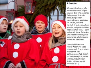 4. Dezember
Wenn wir in diesem Jahr
Weihnachtslieder singen,
so wäre dies eine passende
Gelegenheit, über die
Bedeutung dessen
nachzudenken, was Jesus
für uns tat, und wie
herzlich Er jeden einzelnen
von uns und jeden unserer
Mitmenschen liebt. – Dann
sollten wir diese Gedanken
und diese Liebe das ganze
kommende Jahr hindurch
im Herzen bewahren.
Daran haben wir das
wahre Wesen der Liebe
erkannt, daß Er sein Leben
zu unserem Heil
dahingegeben hat. So ist's
auch unsere Pflicht, unser
Leben zum Besten der
Brüder einzusetzen. (1
Johannes 3:16)
 