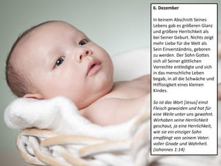 6. Dezember
In keinem Abschnitt Seines
Lebens gab es größeren Glanz
und größere Herrlichkeit als
bei Seiner Geburt. Nichts zeigt
mehr Liebe für die Welt als
Sein Einverständnis, geboren
zu werden. Der Sohn Gottes
sich all Seiner göttlichen
Vorrechte entledigte und sich
in das menschliche Leben
begab, in all die Schwäche und
Hilflosigkeit eines kleinen
Kindes.
So ist das Wort [Jesus] einst
Fleisch geworden und hat für
eine Weile unter uns gewohnt.
Wirhaben seine Herrlichkeit
geschaut, ja eine Herrlichkeit,
wie sie ein einziger Sohn
empfängt von seinem Vater:
voller Gnade und Wahrheit.
(Johannes 1:14)
 