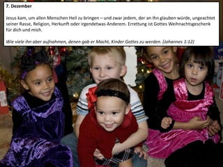 7. Dezember
Jesus kam, um allen Menschen Heil zu bringen – und zwar jedem, der an Ihn glauben würde, ungeachtet
seiner Rasse, Religion, Herkunft oder irgendetwas Anderem. Errettung ist Gottes Weihnachtsgeschenk
für dich und mich.
Wie viele ihn aber aufnahmen, denen gab er Macht, Kinder Gottes zu werden. (Johannes 1:12)
 