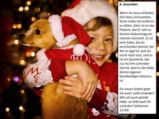 8. Dezember
Wenn du Jesus erlaubst,
dich dazu einzusetzen,
Seine Liebe mit anderen
zu teilen, dann ist es das
Präsent, das Er sich zu
Seinem Geburtstag am
meisten wünscht. Es ist
eine Gabe, die du
verschenken kannst, bei
der es egal ist, was du
sonst noch tust, und es
ist ein Geschenk, das
nur du Ihm schenken
kannst, weil es die Gabe
deines eigenen
bereitwilligen Herzens
ist.
Ein neues Gebot gebe
ich euch: Liebt einander!
Wie ich euch geliebt
habe, so liebt auch ihr
einander! (Johannes
13:34)
 