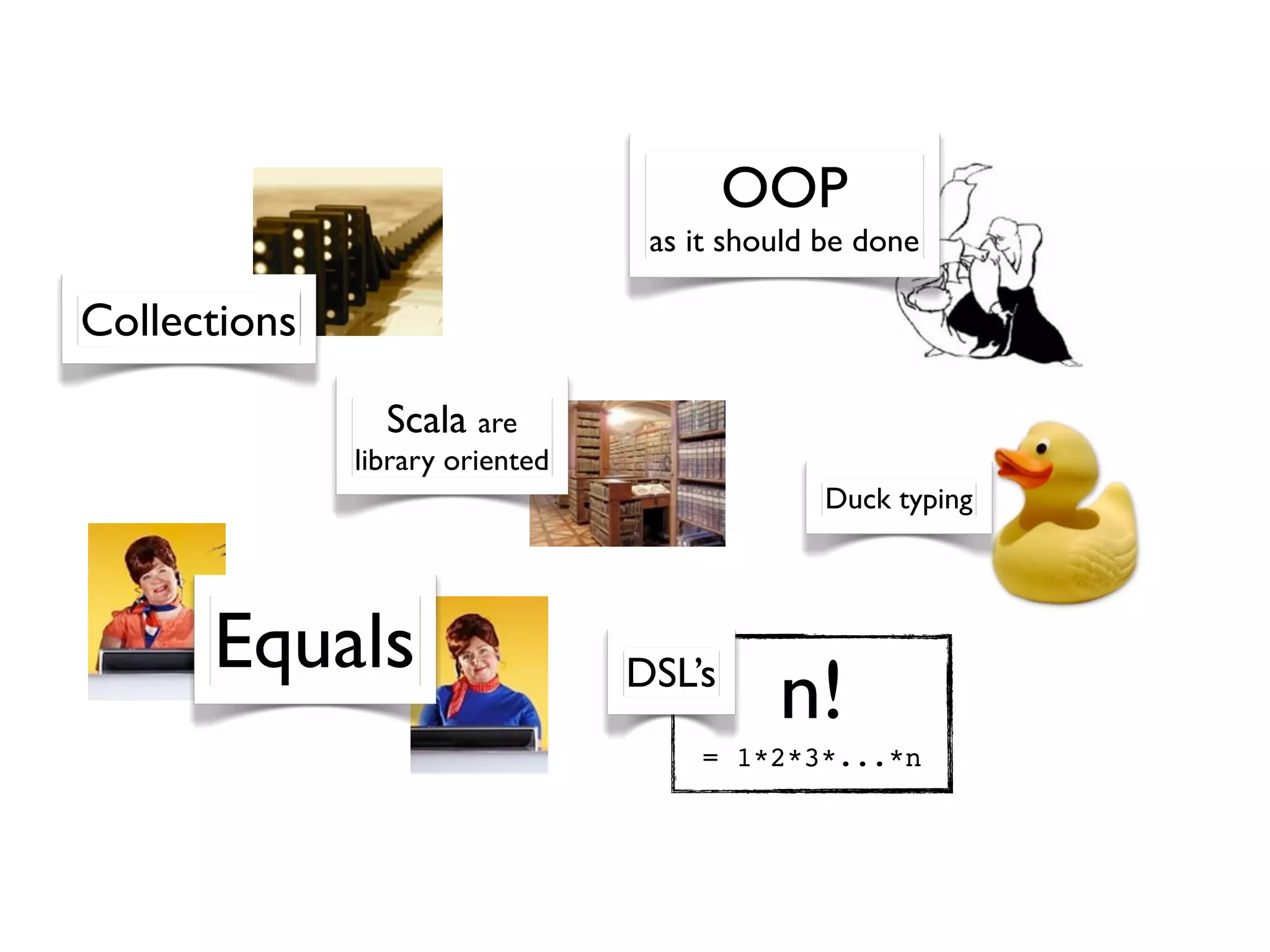 OOP
                                  as it should be done

Collections

                Scala are
              library oriented
                                               Duck typing




      Equals                     DSL’s
                                           n!
                                     = 1*2*3*...*n
 