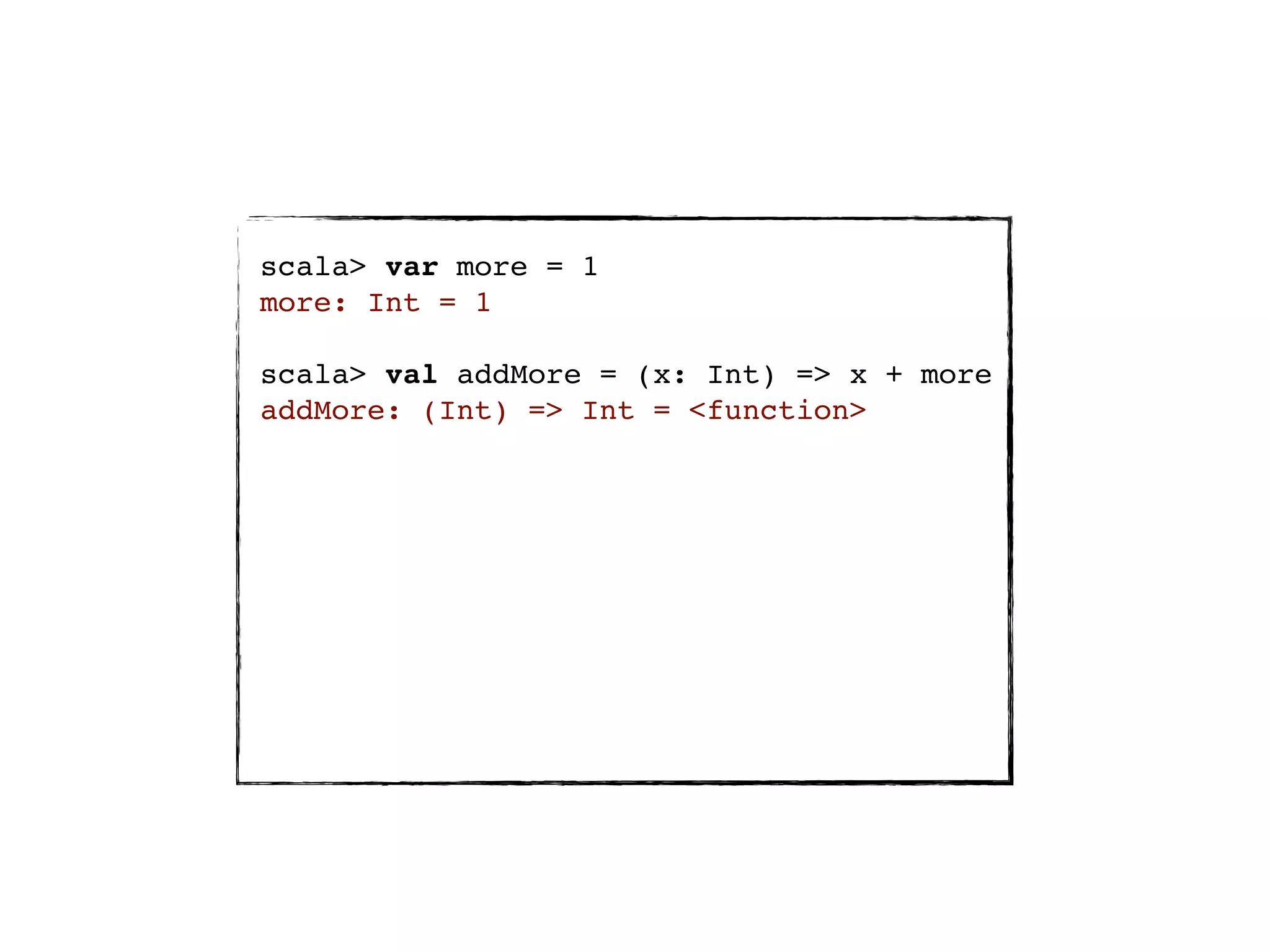 scala> var more = 1
more: Int = 1

scala> val addMore = (x: Int) => x + more
addMore: (Int) => Int = <function>
 