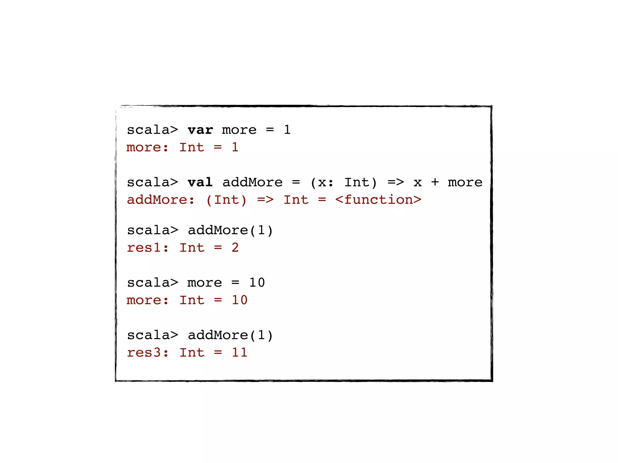 scala> var more = 1
more: Int = 1

scala> val addMore = (x: Int) => x + more
addMore: (Int) => Int = <function>

scala> addMore(1)
res1: Int = 2

scala> more = 10
more: Int = 10

scala> addMore(1)
res3: Int = 11
 