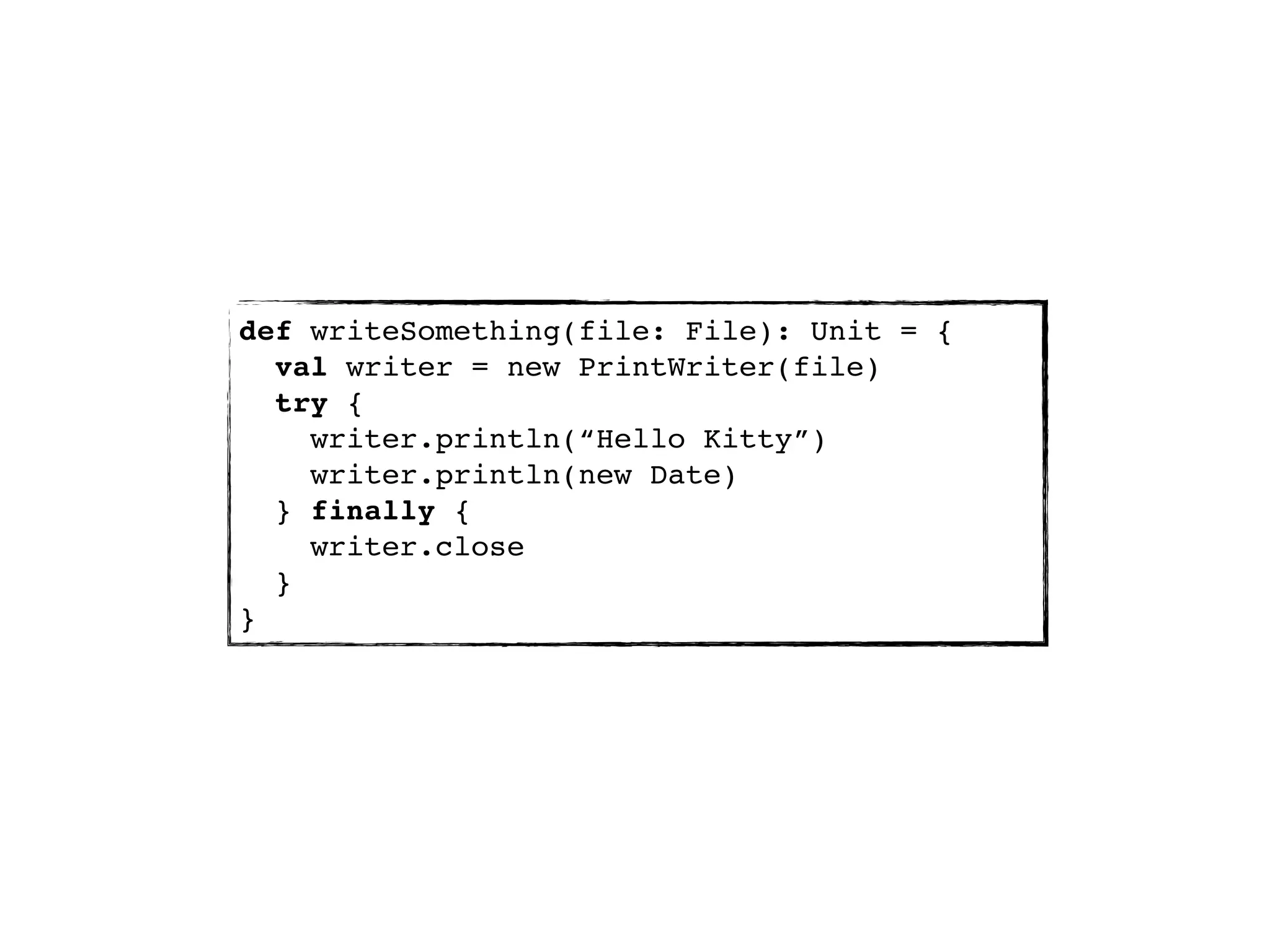 def writeSomething(file: File): Unit = {
  val writer = new PrintWriter(file)
  try {
    writer.println(“Hello Kitty”)
    writer.println(new Date)
  } finally {
    writer.close
  }
}
 