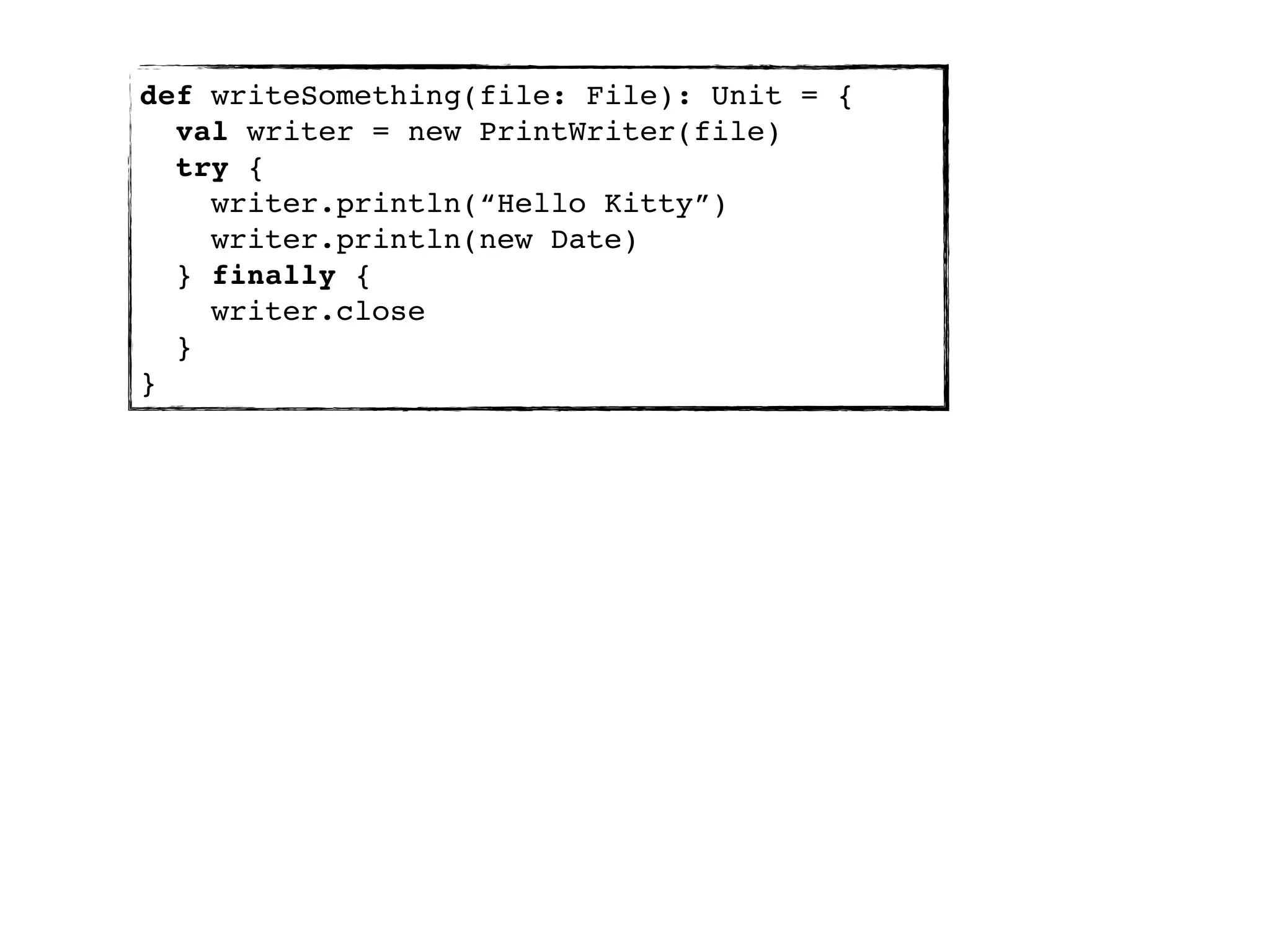 def writeSomething(file: File): Unit = {
  val writer = new PrintWriter(file)
  try {
    writer.println(“Hello Kitty”)
    writer.println(new Date)
  } finally {
    writer.close
  }
}
 