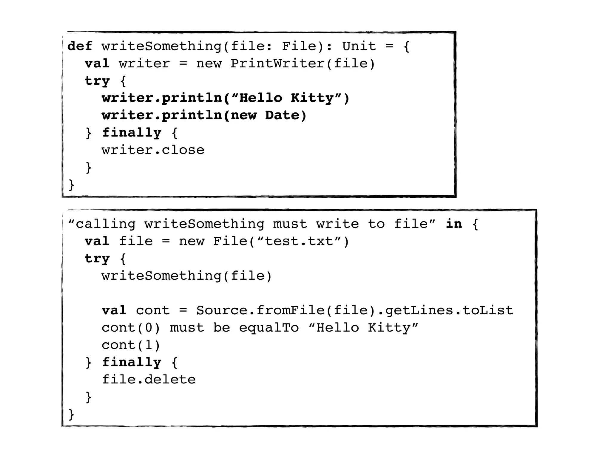 def writeSomething(file: File): Unit = {
  val writer = new PrintWriter(file)
  try {
    writer.println(“Hello Kitty”)
    writer.println(new Date)
  } finally {
    writer.close
  }
}

“calling writeSomething must write to file” in {
  val file = new File(“test.txt”)
  try {
    writeSomething(file)

      val cont = Source.fromFile(file).getLines.toList
      cont(0) must be equalTo “Hello Kitty”
      cont(1)
    } finally {
      file.delete
    }
}
 