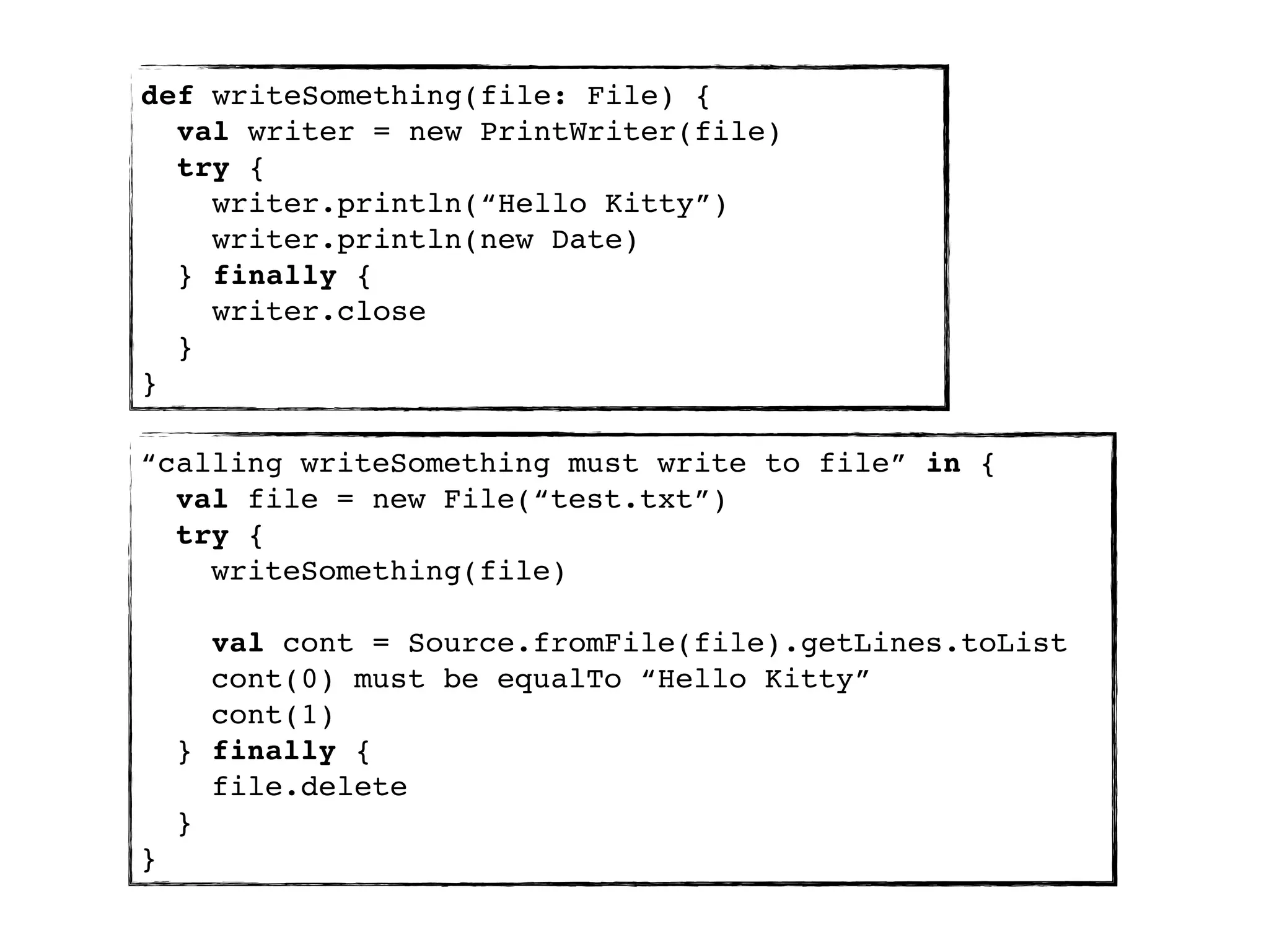 def writeSomething(file: File) {
  val writer = new PrintWriter(file)
  try {
    writer.println(“Hello Kitty”)
    writer.println(new Date)
  } finally {
    writer.close
  }
}

“calling writeSomething must write to file” in {
  val file = new File(“test.txt”)
  try {
    writeSomething(file)

      val cont = Source.fromFile(file).getLines.toList
      cont(0) must be equalTo “Hello Kitty”
      cont(1)
    } finally {
      file.delete
    }
}
 
