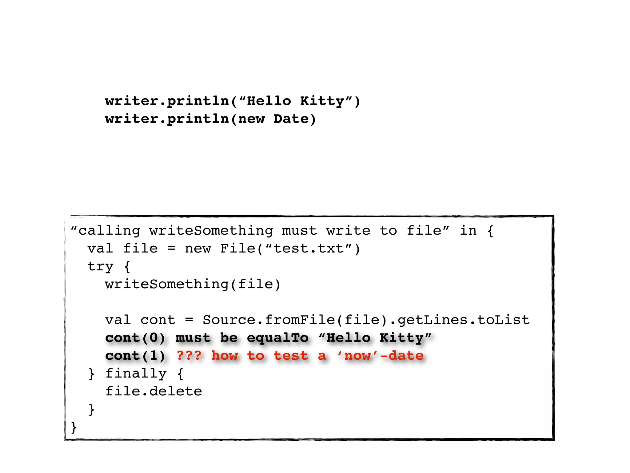 writer.println(“Hello Kitty”)
      writer.println(new Date)




“calling writeSomething must write to file” in {
  val file = new File(“test.txt”)
  try {
    writeSomething(file)

      val cont = Source.fromFile(file).getLines.toList
      cont(0) must be equalTo “Hello Kitty”
      cont(1) ??? how to test a ‘now’-date
    } finally {
      file.delete
    }
}
 