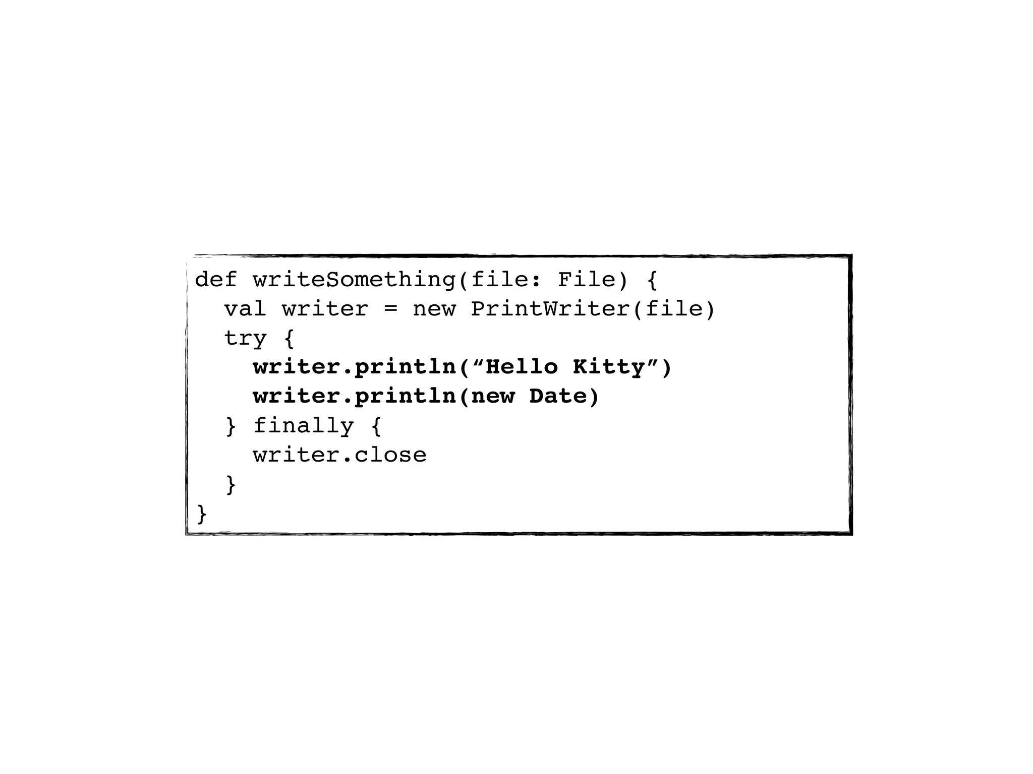 def writeSomething(file: File) {
  val writer = new PrintWriter(file)
  try {
    writer.println(“Hello Kitty”)
    writer.println(new Date)
  } finally {
    writer.close
  }
}
 