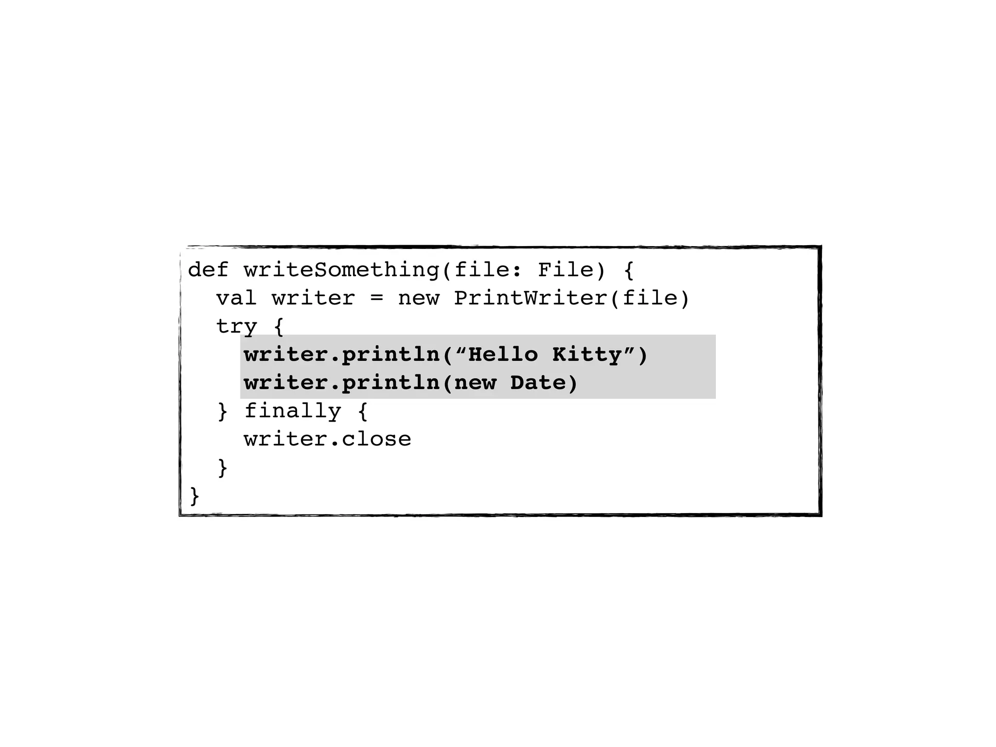 def writeSomething(file: File) {
  val writer = new PrintWriter(file)
  try {
    writer.println(“Hello Kitty”)
    writer.println(new Date)
  } finally {
    writer.close
  }
}
 