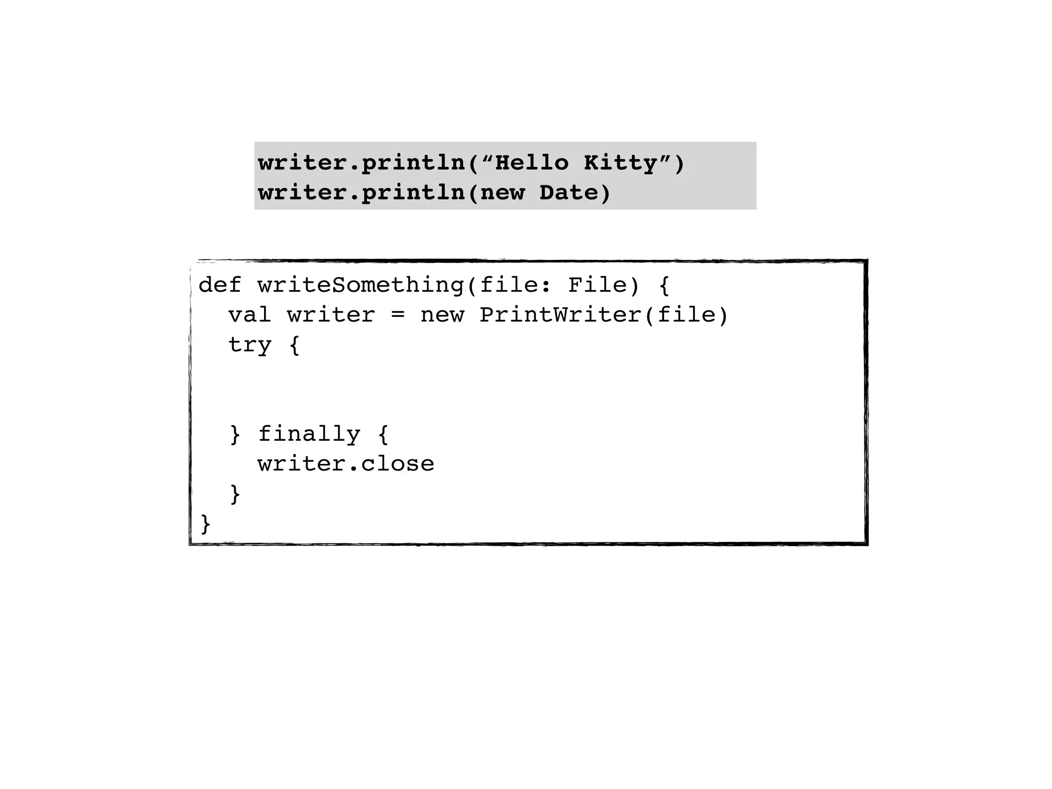 writer.println(“Hello Kitty”)
      writer.println(new Date)


def writeSomething(file: File) {
  val writer = new PrintWriter(file)
  try {


    } finally {
      writer.close
    }
}
 