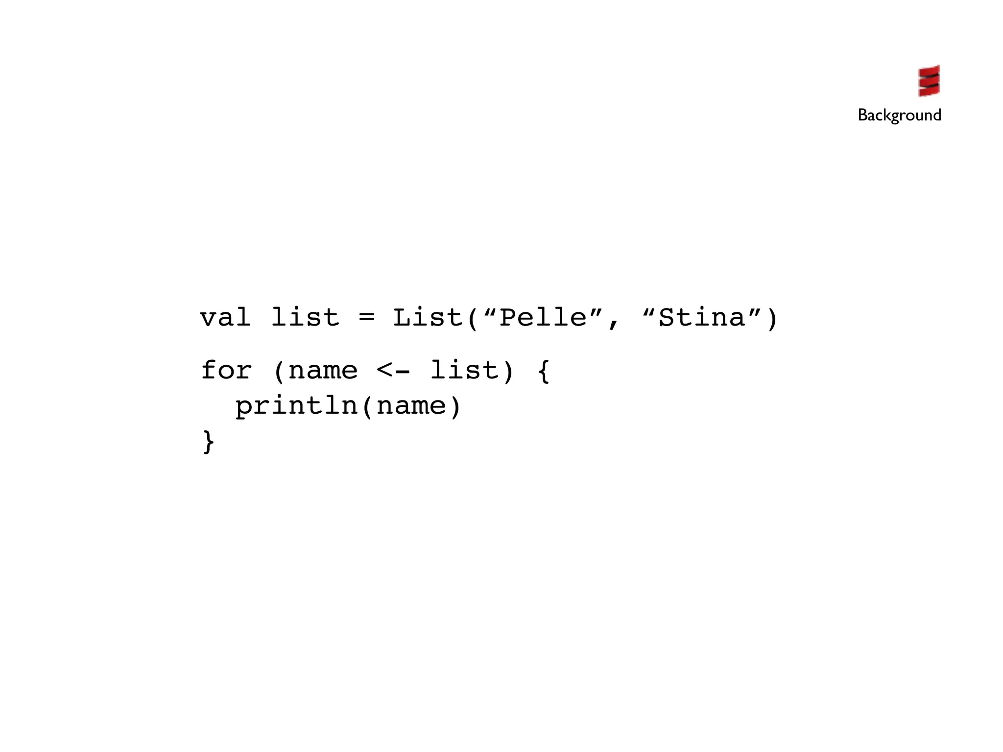 Background




val list = List(“Pelle”, “Stina”)
for (name <- list) {
  println(name)
}
 
