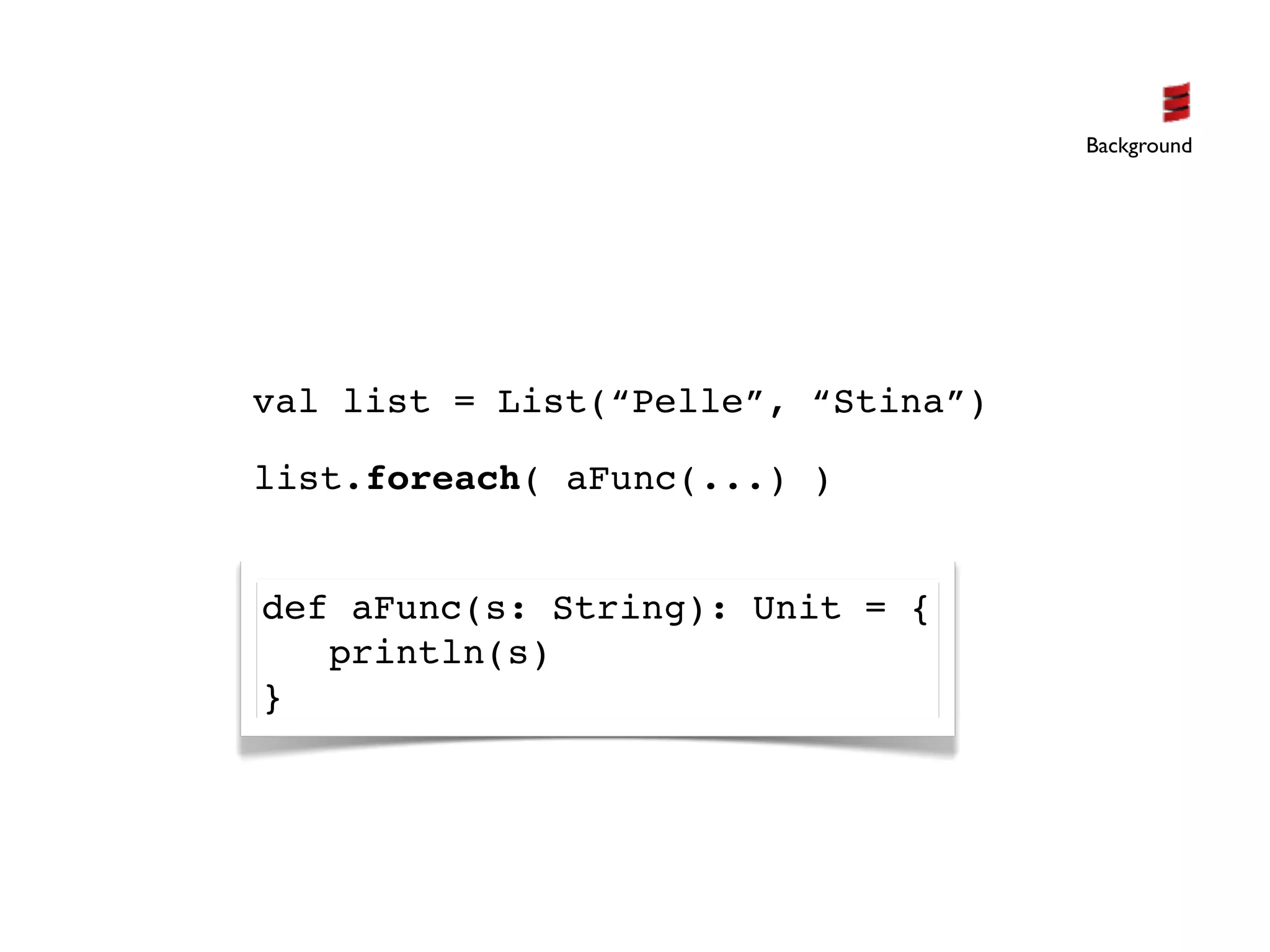 Background




val list = List(“Pelle”, “Stina”)

list.foreach( aFunc(...) )


def aFunc(s: String): Unit = {
   println(s)
}
 
