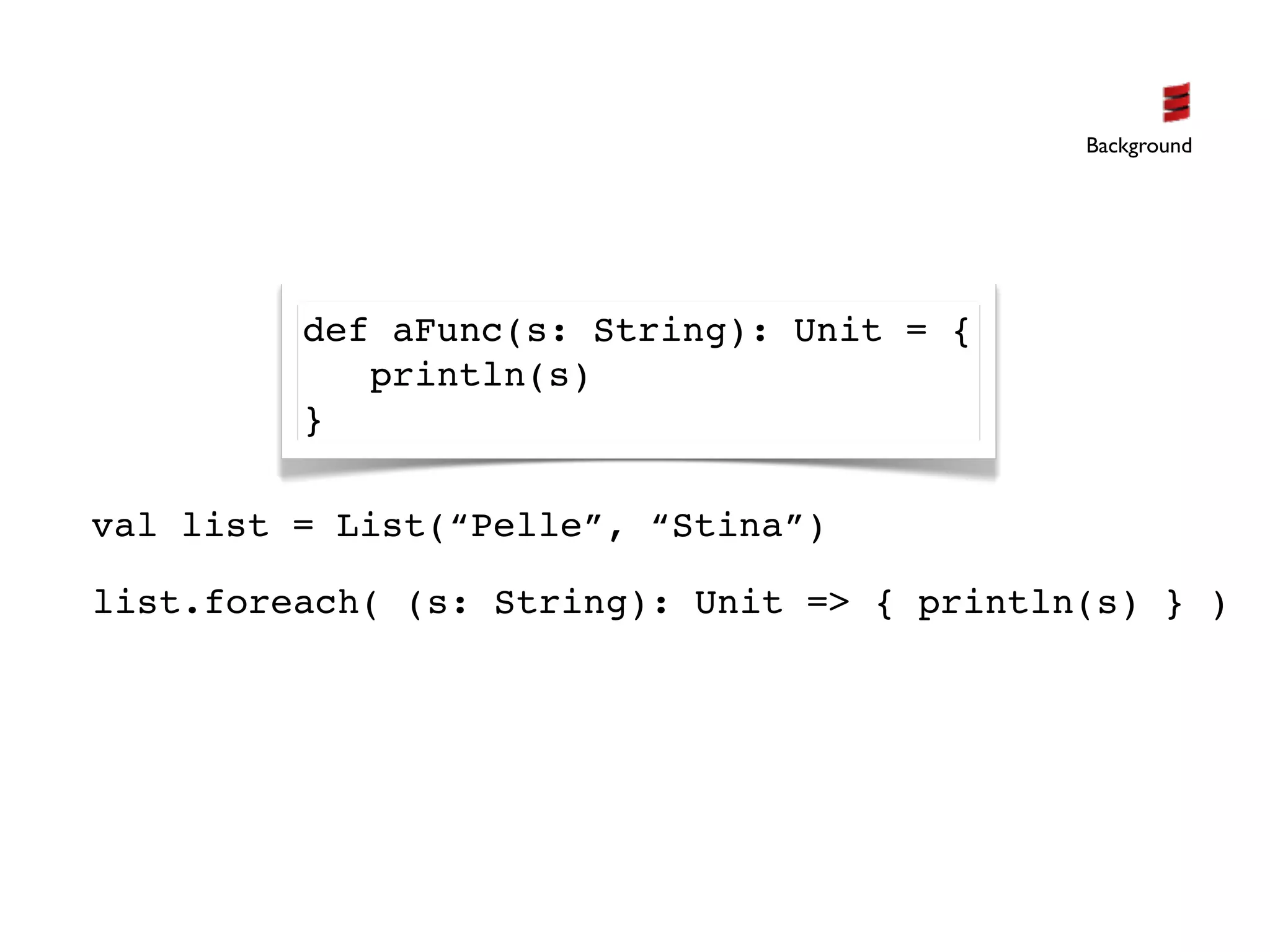 Background




         def aFunc(s: String): Unit = {
            println(s)
         }

val list = List(“Pelle”, “Stina”)

list.foreach( (s: String): Unit => { println(s) } )
 