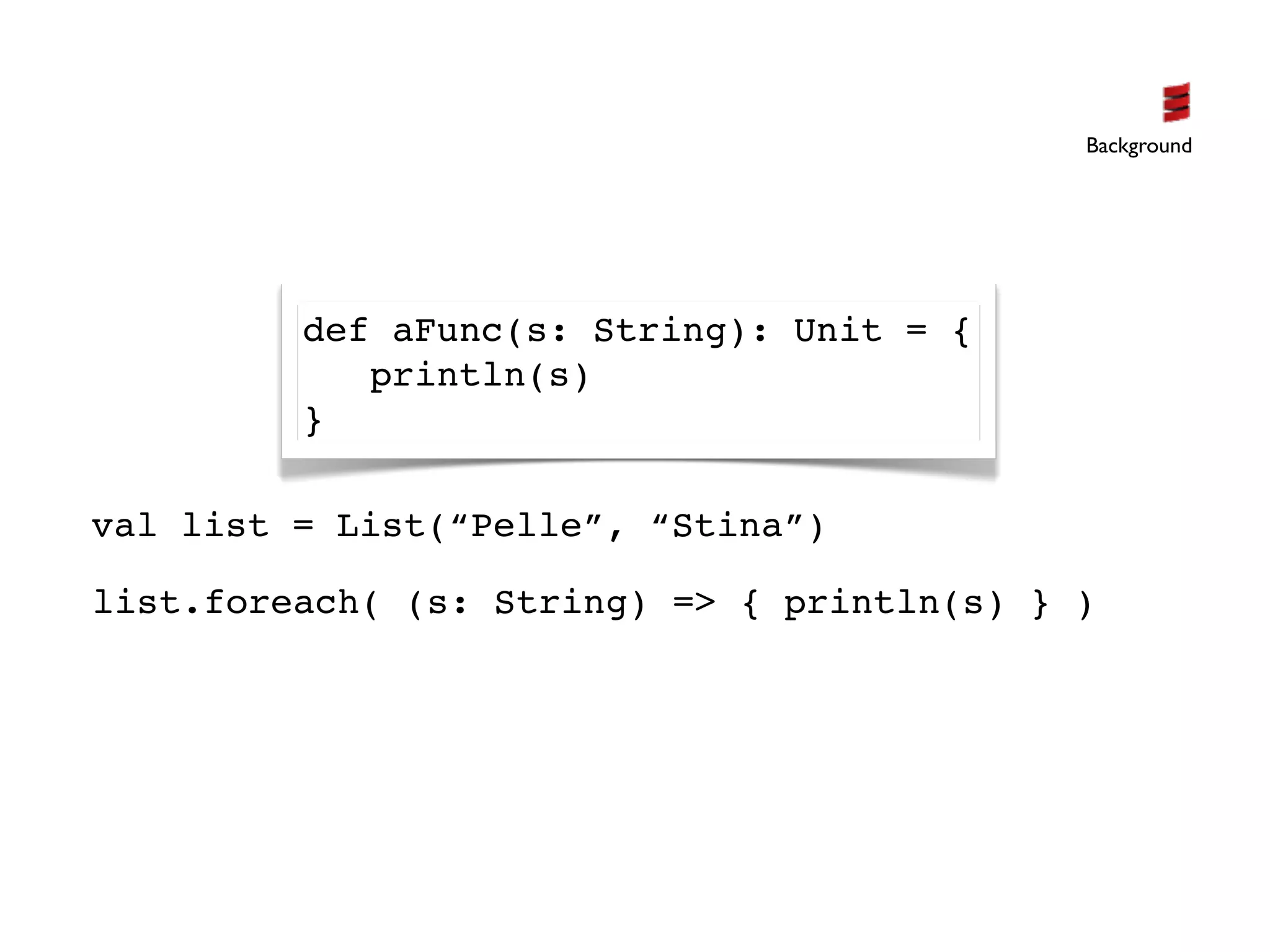 Background




         def aFunc(s: String): Unit = {
            println(s)
         }

val list = List(“Pelle”, “Stina”)

list.foreach( (s: String) => { println(s) } )
 