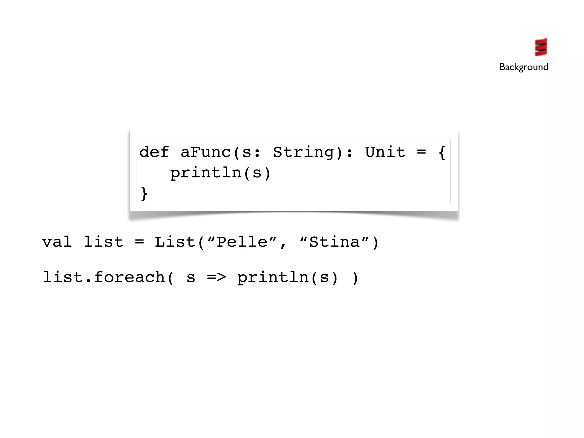 Background




         def aFunc(s: String): Unit = {
            println(s)
         }

val list = List(“Pelle”, “Stina”)

list.foreach( s => println(s) )
 