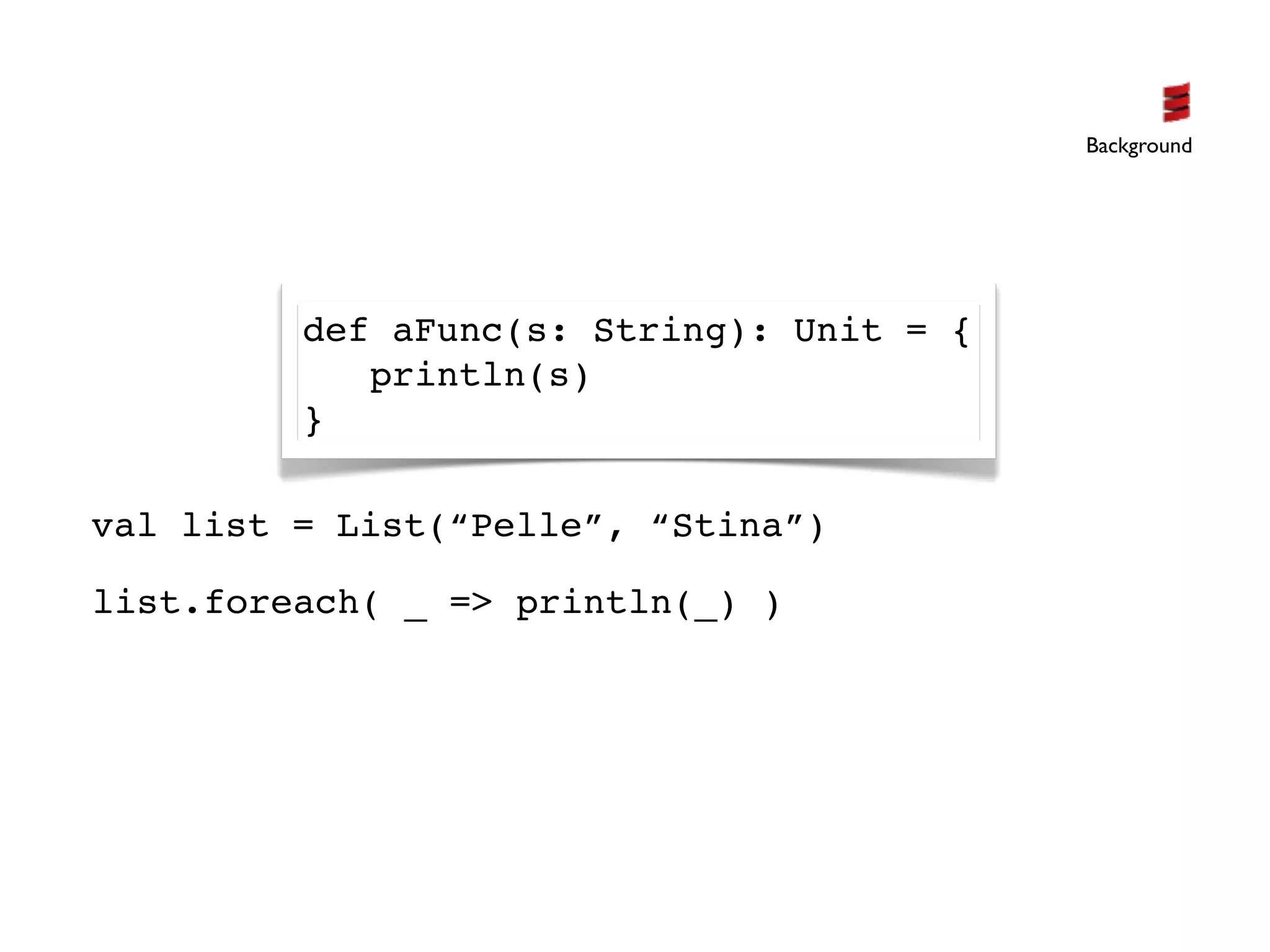 Background




         def aFunc(s: String): Unit = {
            println(s)
         }

val list = List(“Pelle”, “Stina”)

list.foreach( _ => println(_) )
 