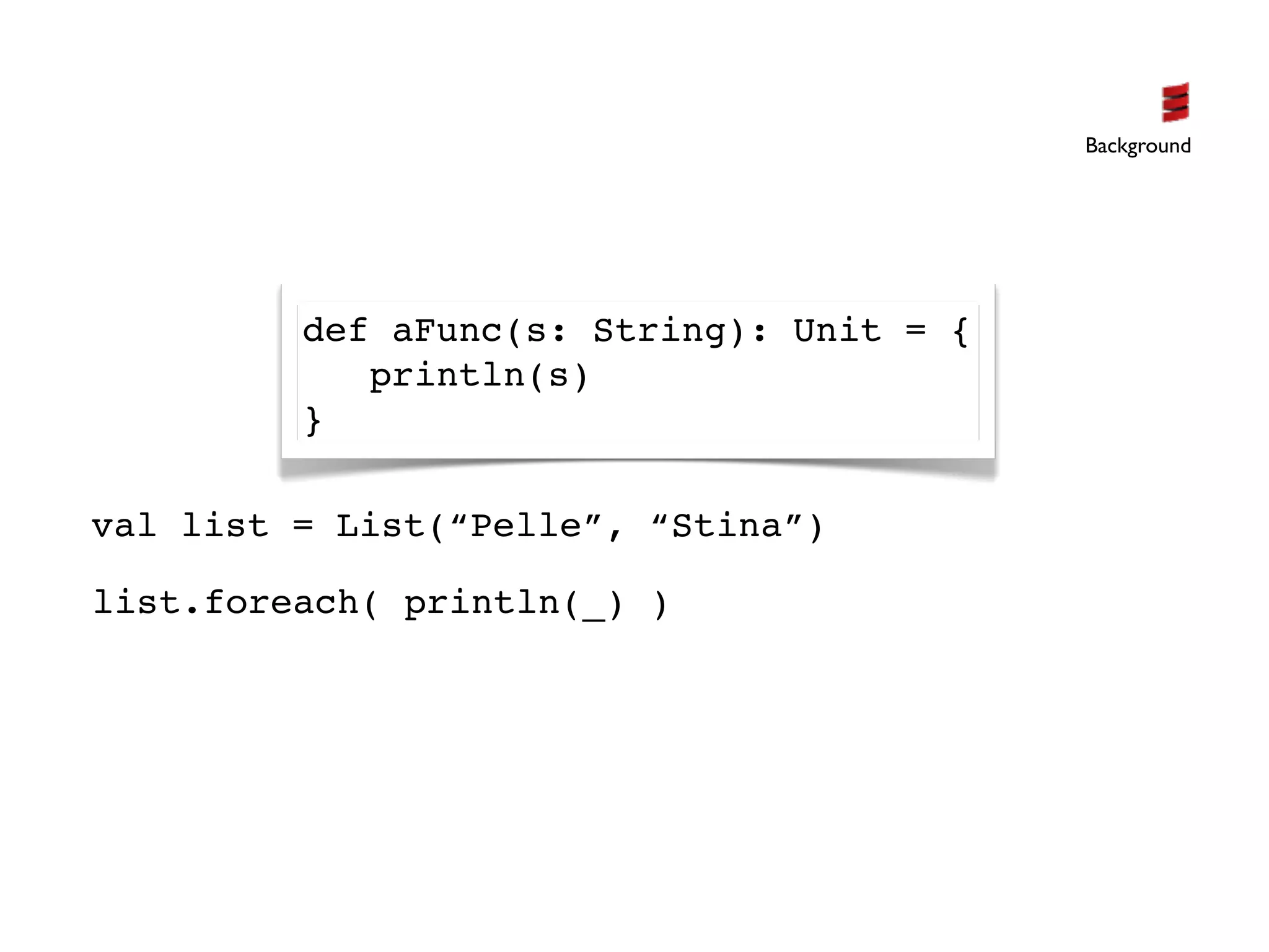 Background




         def aFunc(s: String): Unit = {
            println(s)
         }

val list = List(“Pelle”, “Stina”)

list.foreach( println(_) )
 