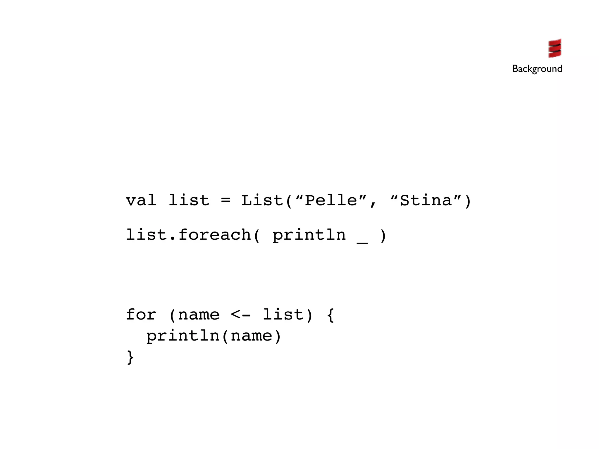 Background




val list = List(“Pelle”, “Stina”)
list.foreach( println _ )



for (name <- list) {
  println(name)
}
 