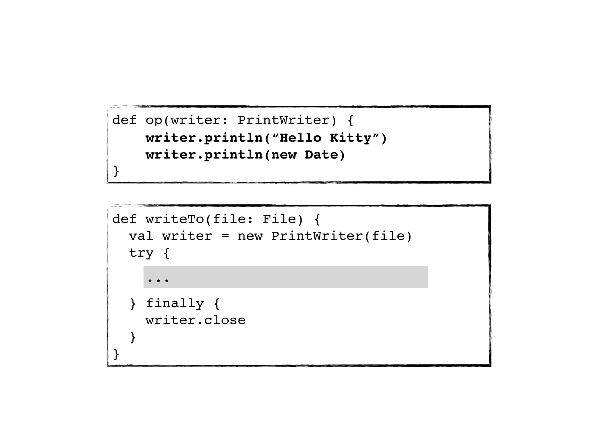 def op(writer: PrintWriter) {
    writer.println(“Hello Kitty”)
    writer.println(new Date)
}


def writeTo(file: File) {
  val writer = new PrintWriter(file)
  try {
      ...
    } finally {
      writer.close
    }
}
 