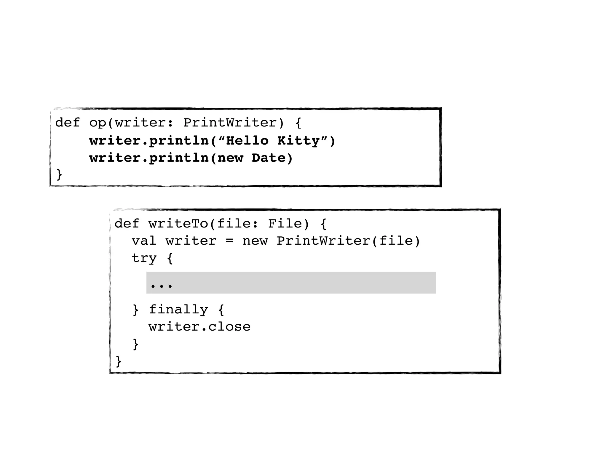 def op(writer: PrintWriter) {
    writer.println(“Hello Kitty”)
    writer.println(new Date)
}


      def writeTo(file: File) {
        val writer = new PrintWriter(file)
        try {
            ...
          } finally {
            writer.close
          }
      }
 