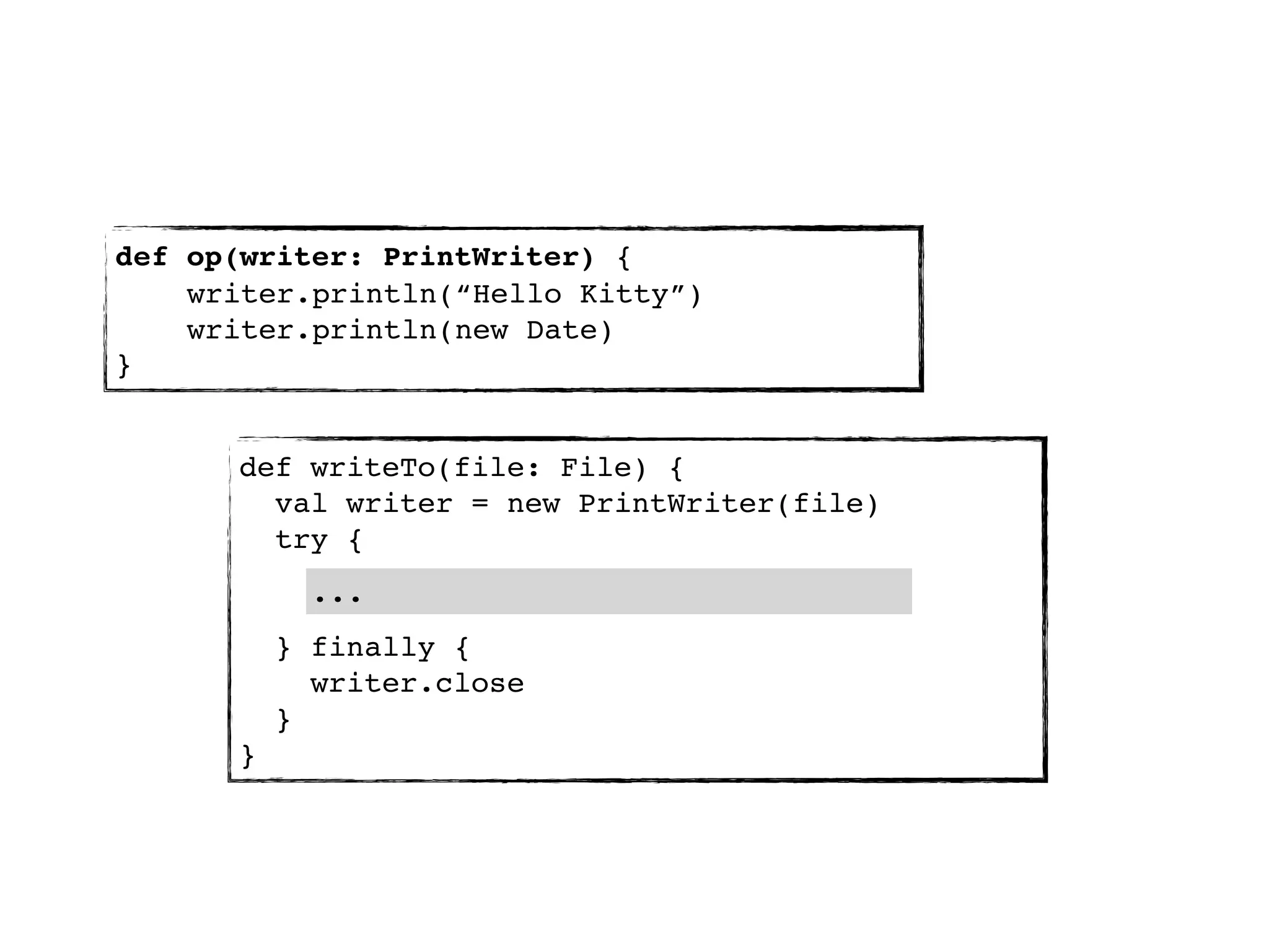 def op(writer: PrintWriter) {
    writer.println(“Hello Kitty”)
    writer.println(new Date)
}


      def writeTo(file: File) {
        val writer = new PrintWriter(file)
        try {
            ...
          } finally {
            writer.close
          }
      }
 