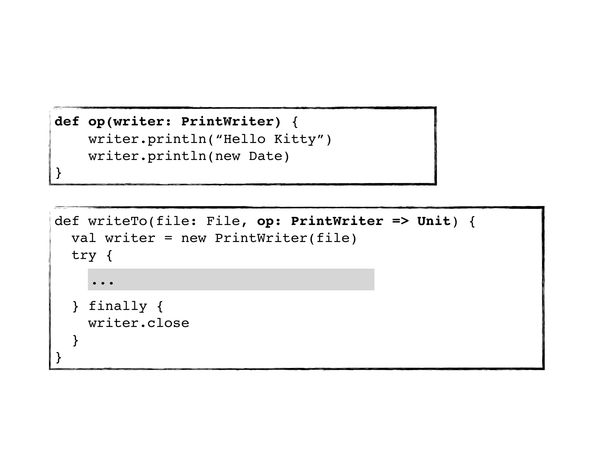 def op(writer: PrintWriter) {
    writer.println(“Hello Kitty”)
    writer.println(new Date)
}


def writeTo(file: File, op: PrintWriter => Unit) {
  val writer = new PrintWriter(file)
  try {
      ...
    } finally {
      writer.close
    }
}
 