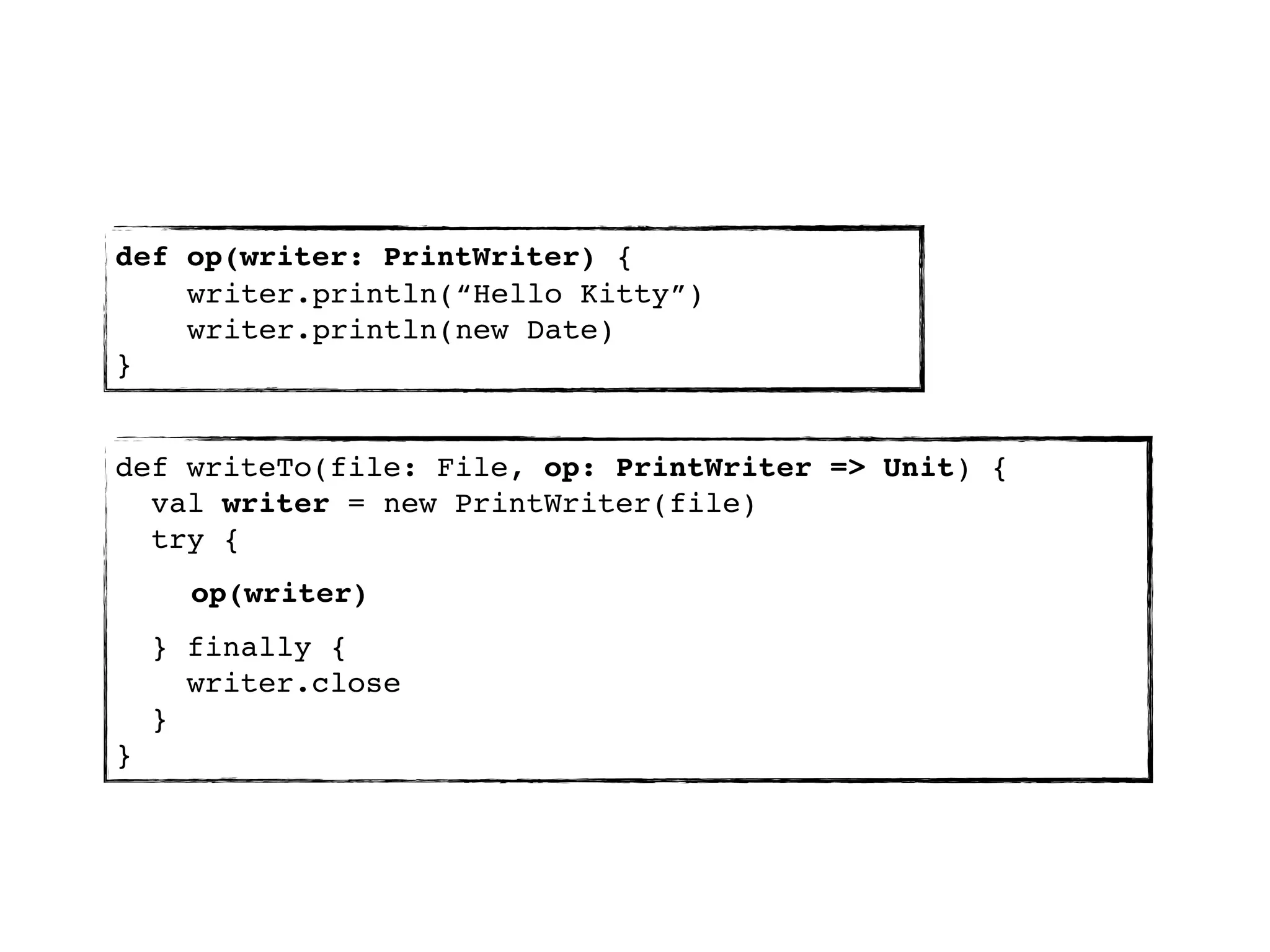 def op(writer: PrintWriter) {
    writer.println(“Hello Kitty”)
    writer.println(new Date)
}


def writeTo(file: File, op: PrintWriter => Unit) {
  val writer = new PrintWriter(file)
  try {
      op(writer)
    } finally {
      writer.close
    }
}
 
