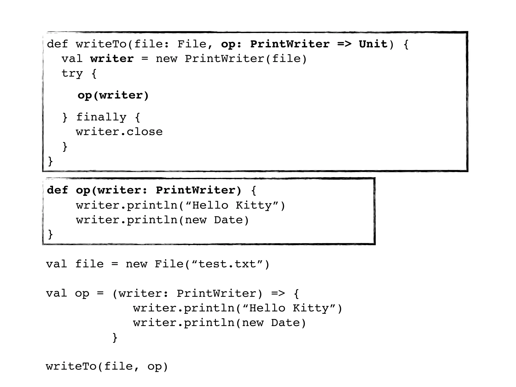 def writeTo(file: File, op: PrintWriter => Unit) {
  val writer = new PrintWriter(file)
  try {
      op(writer)
    } finally {
      writer.close
    }
}

def op(writer: PrintWriter) {
    writer.println(“Hello Kitty”)
    writer.println(new Date)
}

val file = new File(“test.txt”)

val op = (writer: PrintWriter) => {
            writer.println(“Hello Kitty”)
            writer.println(new Date)
         }

writeTo(file, op)
 