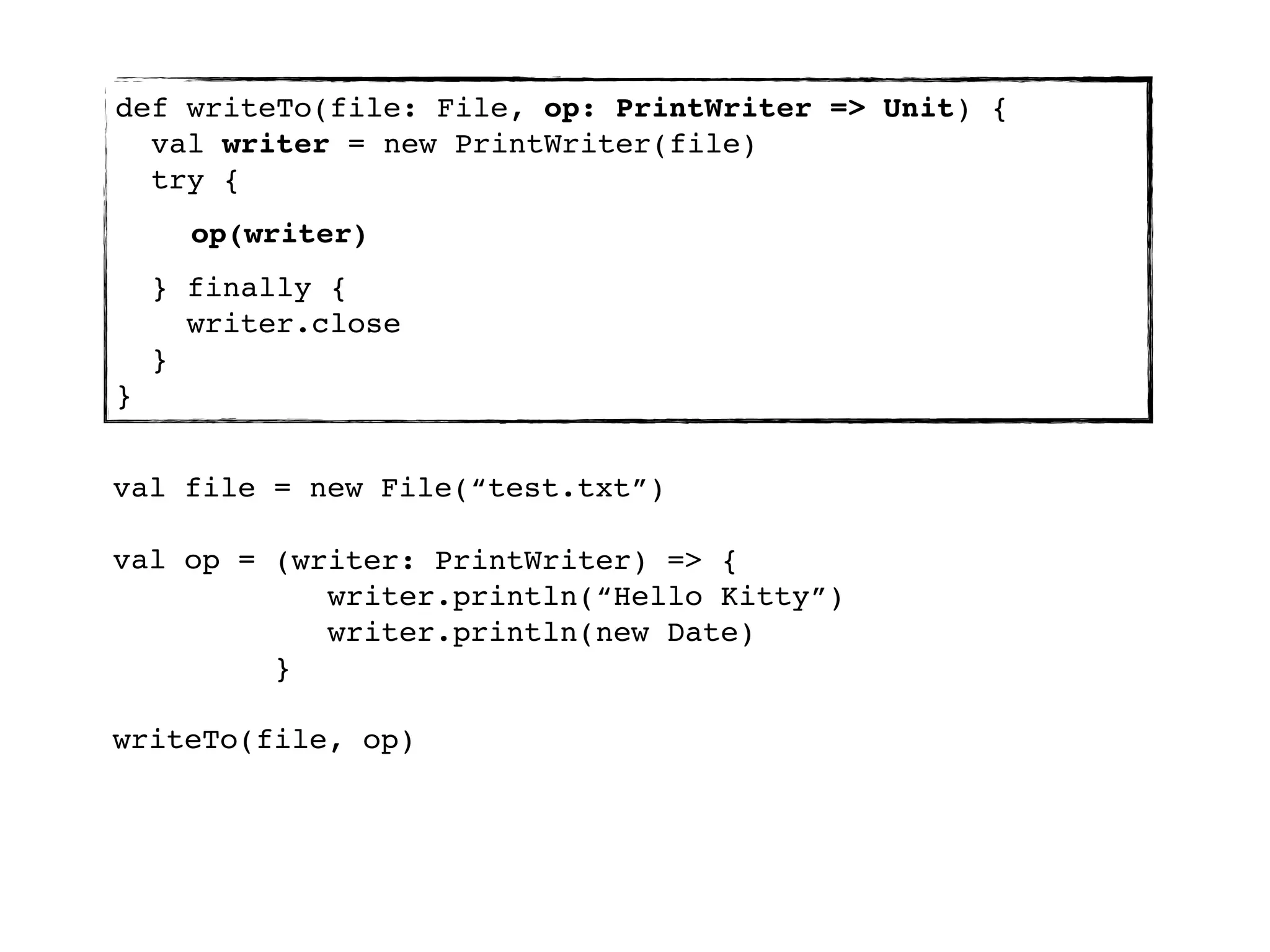 def writeTo(file: File, op: PrintWriter => Unit) {
  val writer = new PrintWriter(file)
  try {
      op(writer)
    } finally {
      writer.close
    }
}


val file = new File(“test.txt”)

val op = (writer: PrintWriter) => {
            writer.println(“Hello Kitty”)
            writer.println(new Date)
         }

writeTo(file, op)
 