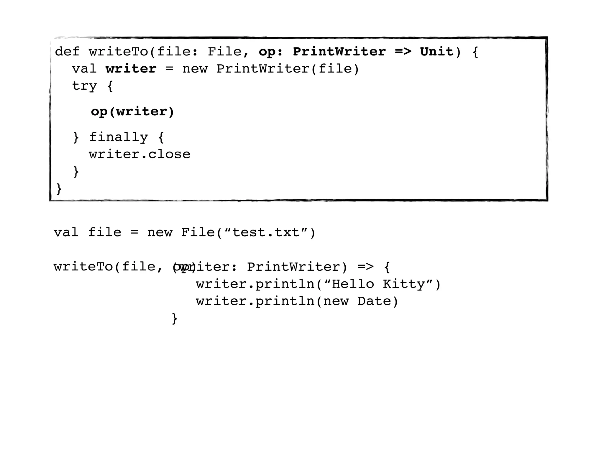 def writeTo(file: File, op: PrintWriter => Unit) {
  val writer = new PrintWriter(file)
  try {
      op(writer)
    } finally {
      writer.close
    }
}


val file = new File(“test.txt”)

writeTo(file, (writer: PrintWriter) => {
              op)
                 writer.println(“Hello Kitty”)
                 writer.println(new Date)
              }
 