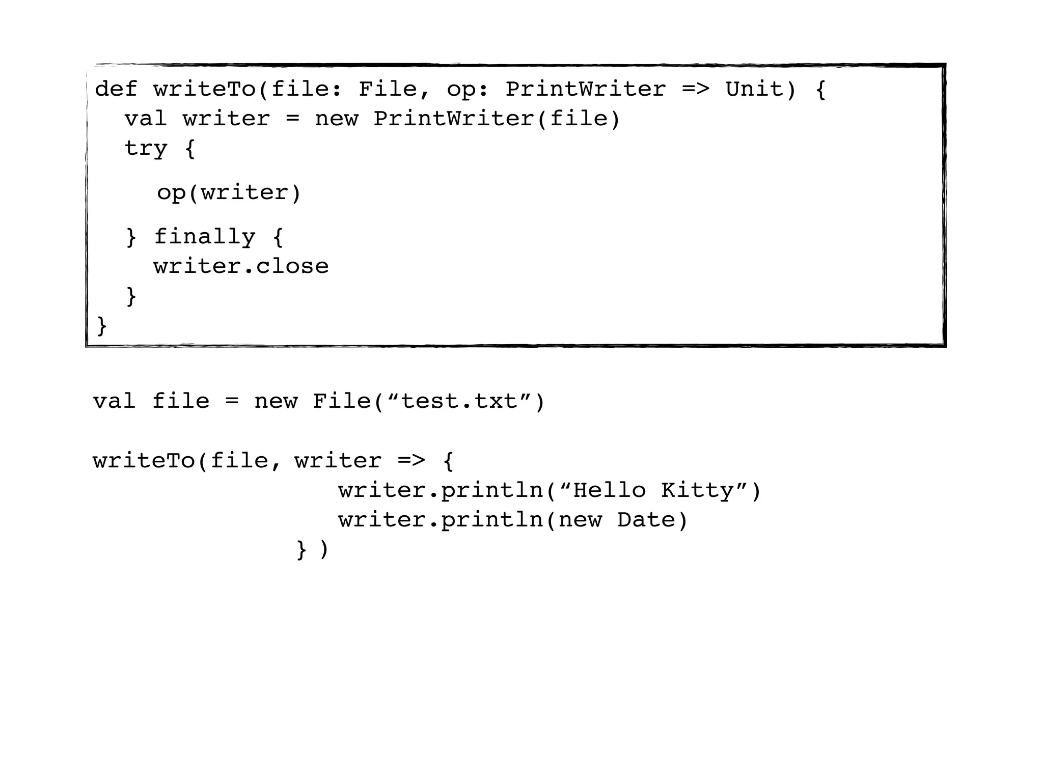 def writeTo(file: File, op: PrintWriter => Unit) {
  val writer = new PrintWriter(file)
  try {
      op(writer)
    } finally {
      writer.close
    }
}


val file = new File(“test.txt”)

writeTo(file, writer => {
                 writer.println(“Hello Kitty”)
                 writer.println(new Date)
              })
 