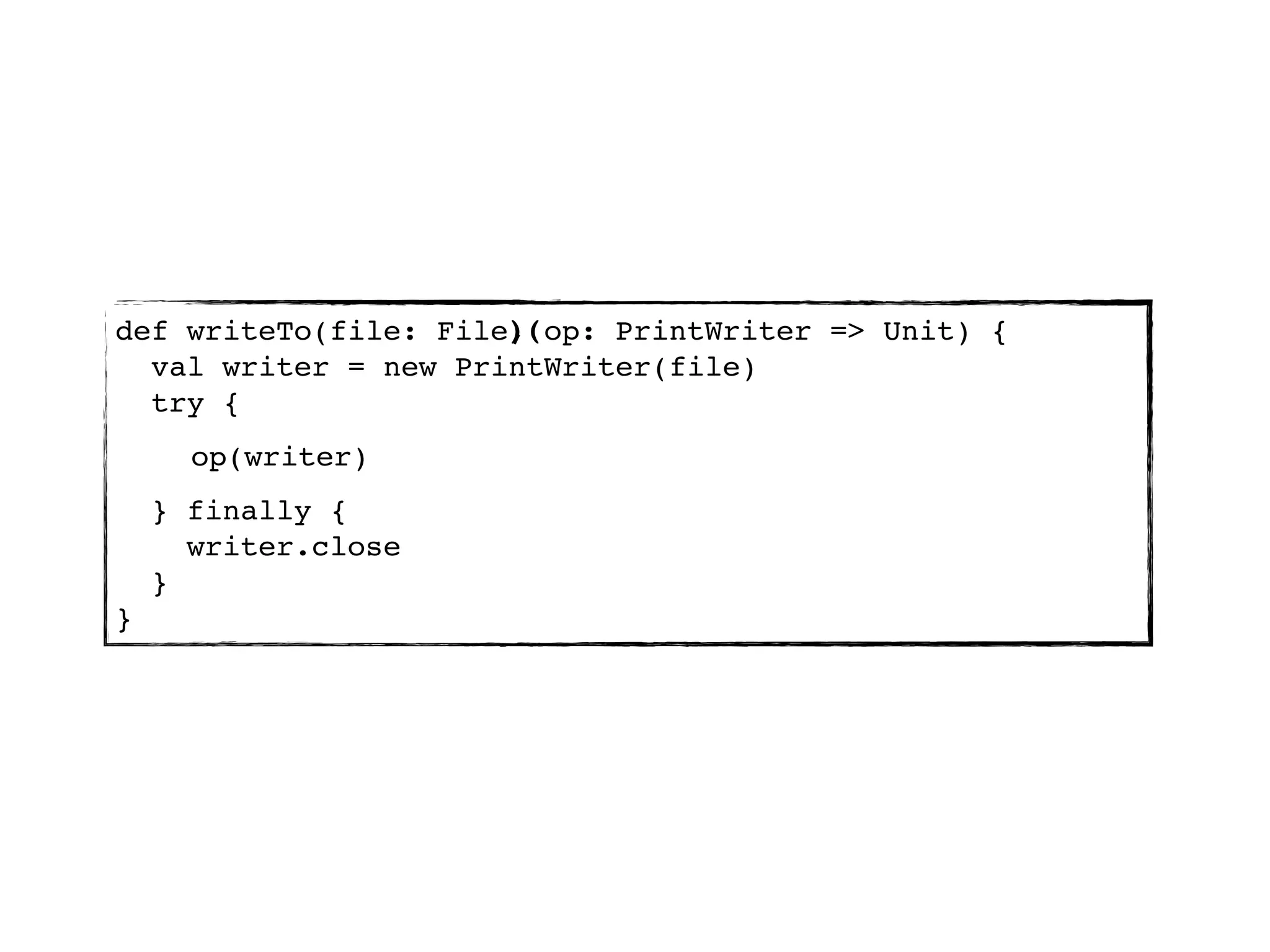 )(
def writeTo(file: File, op: PrintWriter => Unit) {
  val writer = new PrintWriter(file)
  try {
      op(writer)
    } finally {
      writer.close
    }
}
 