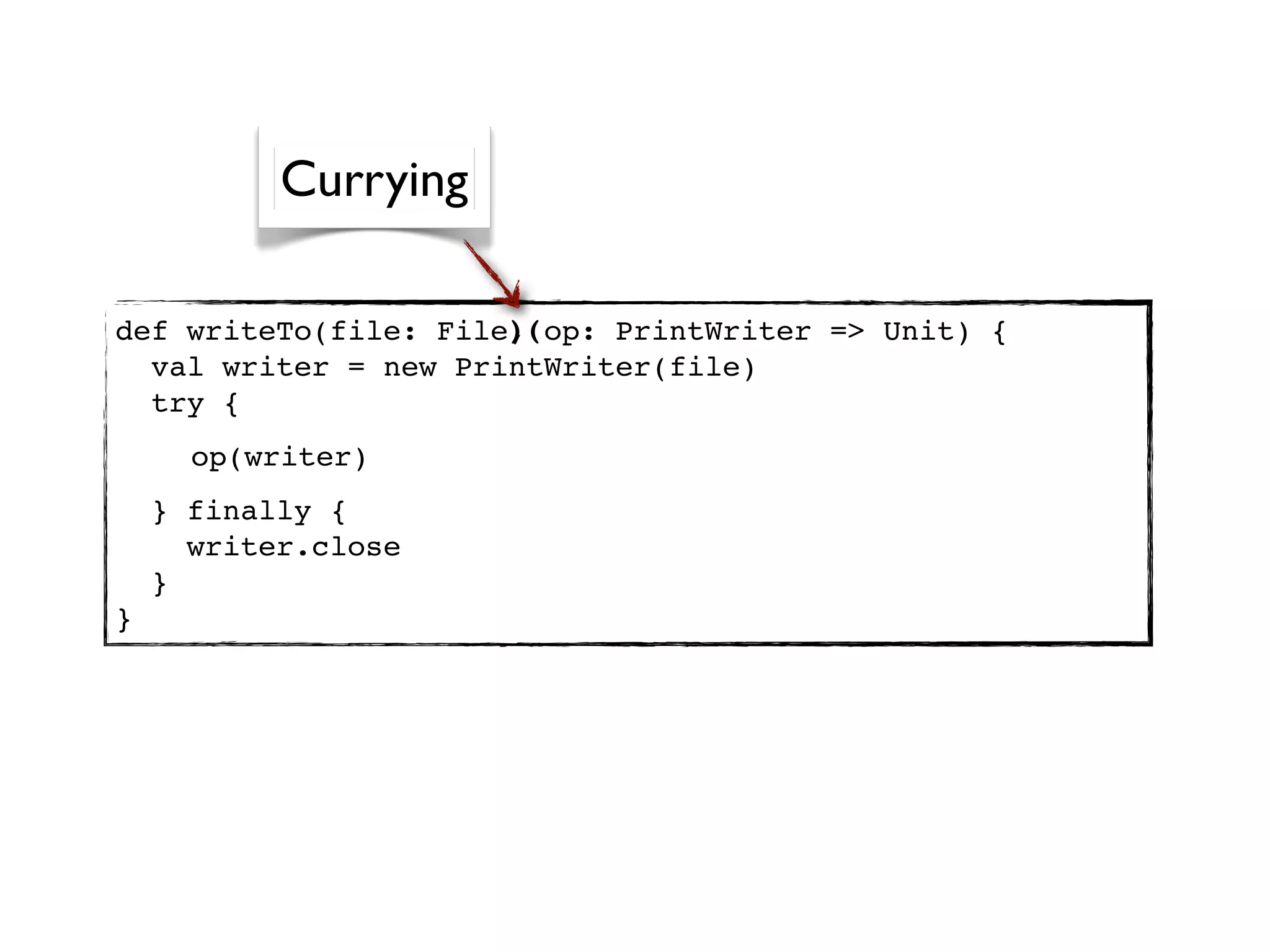 Currying

                      )(
def writeTo(file: File, op: PrintWriter => Unit) {
  val writer = new PrintWriter(file)
  try {
      op(writer)
    } finally {
      writer.close
    }
}
 
