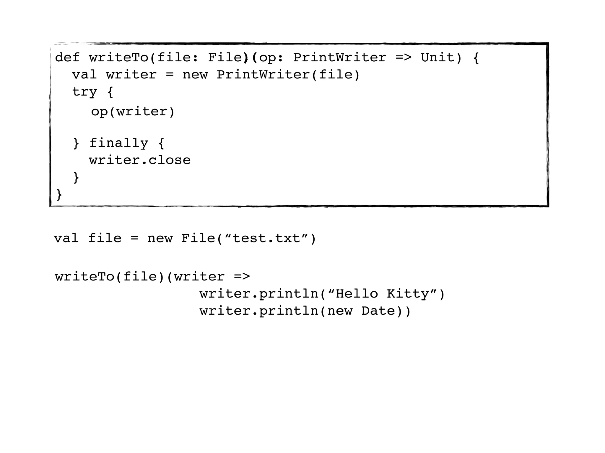 )(
def writeTo(file: File, op: PrintWriter => Unit) {
  val writer = new PrintWriter(file)
  try {
    op(writer)

    } finally {
      writer.close
    }
}


val file = new File(“test.txt”)

writeTo(file)(writer =>
                 writer.println(“Hello Kitty”)
                 writer.println(new Date))
 