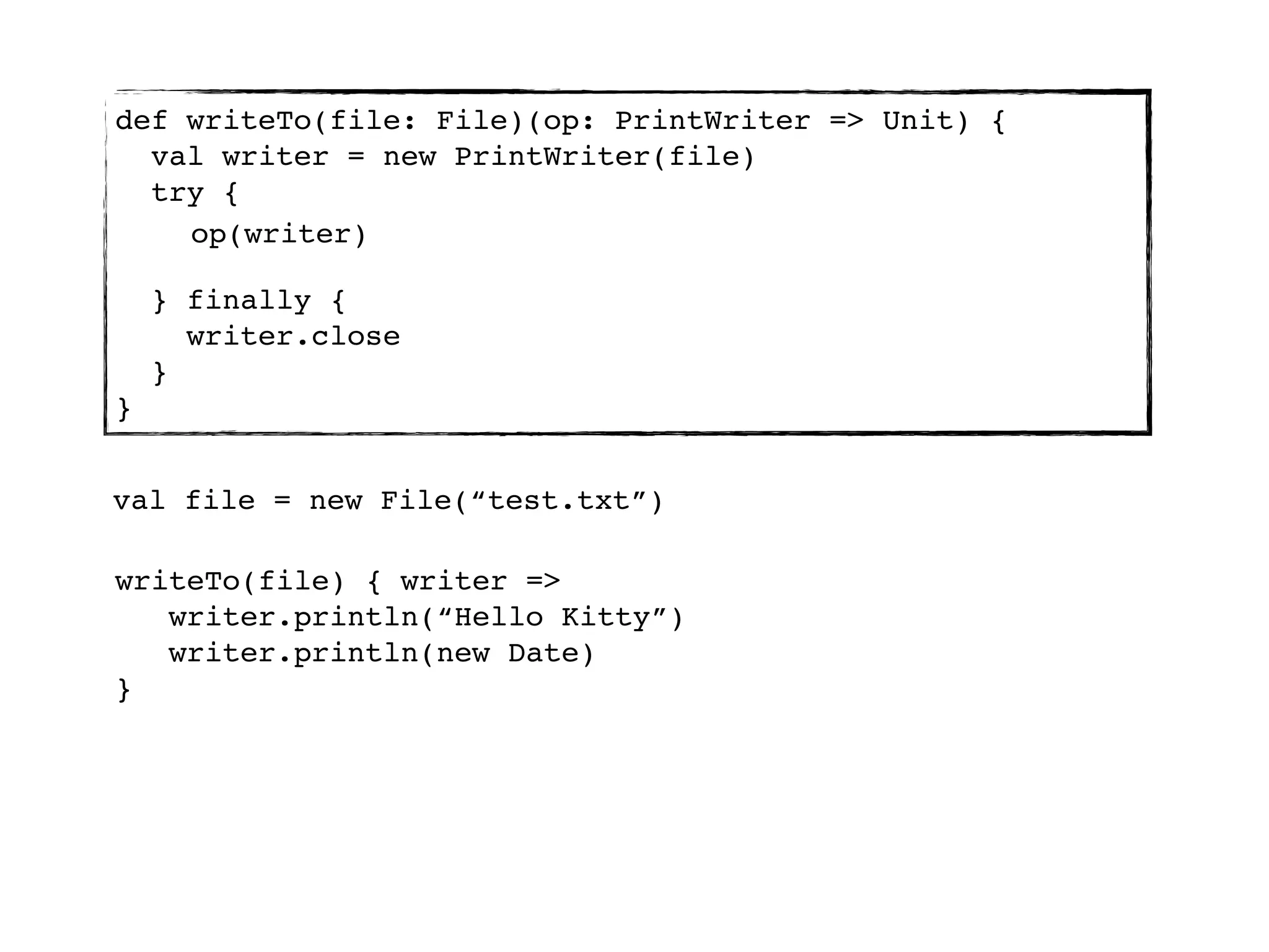 def writeTo(file: File)(op: PrintWriter => Unit) {
  val writer = new PrintWriter(file)
  try {
    op(writer)

    } finally {
      writer.close
    }
}


val file = new File(“test.txt”)

writeTo(file) { writer =>
   writer.println(“Hello Kitty”)
   writer.println(new Date)
}
 
