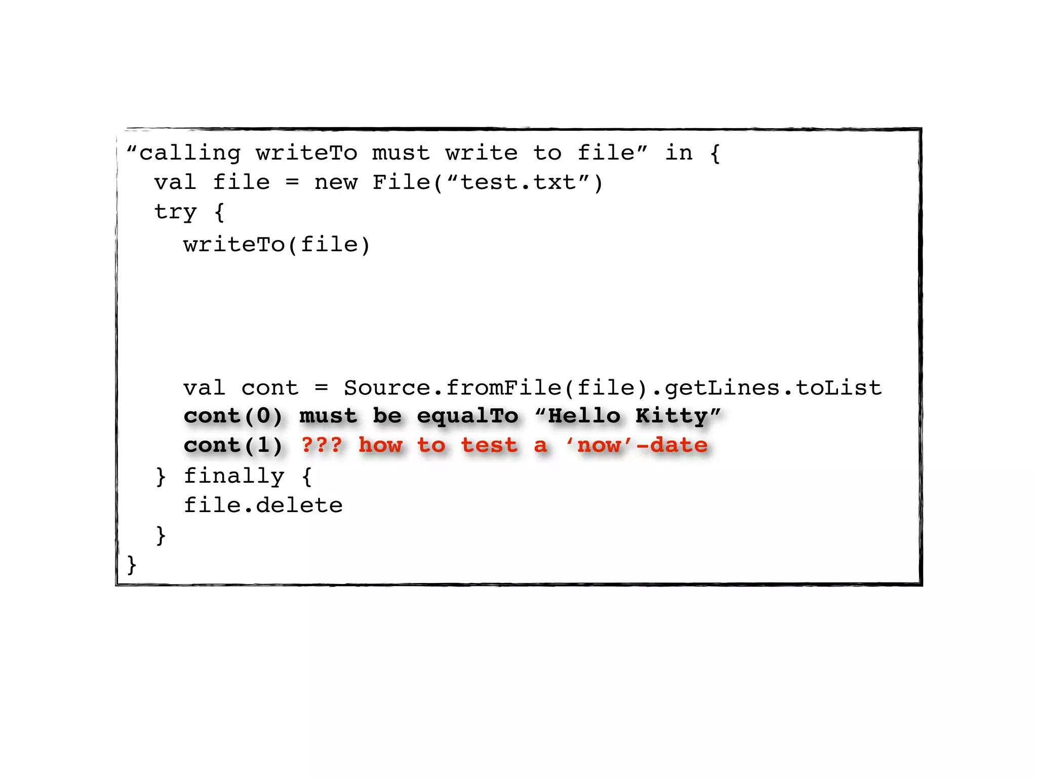 “calling writeTo must write to file” in {
  val file = new File(“test.txt”)
  try {
    writeTo(file)




      val cont = Source.fromFile(file).getLines.toList
      cont(0) must be equalTo “Hello Kitty”
      cont(1) ??? how to test a ‘now’-date
    } finally {
      file.delete
    }
}
 