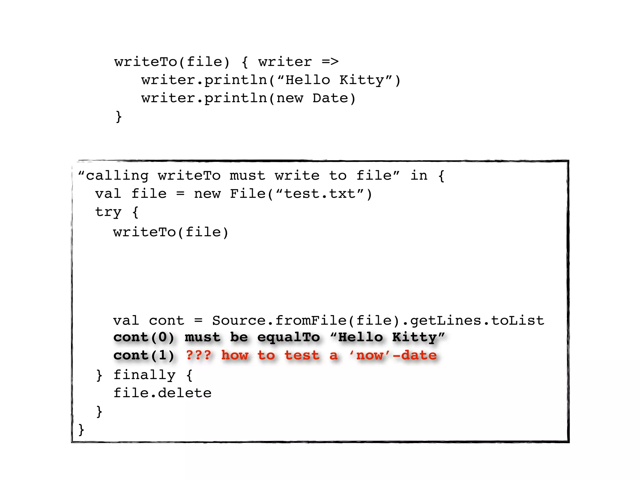 writeTo(file) { writer =>
         writer.println(“Hello Kitty”)
         writer.println(new Date)
      }


“calling writeTo must write to file” in {
  val file = new File(“test.txt”)
  try {
    writeTo(file)




      val cont = Source.fromFile(file).getLines.toList
      cont(0) must be equalTo “Hello Kitty”
      cont(1) ??? how to test a ‘now’-date
    } finally {
      file.delete
    }
}
 