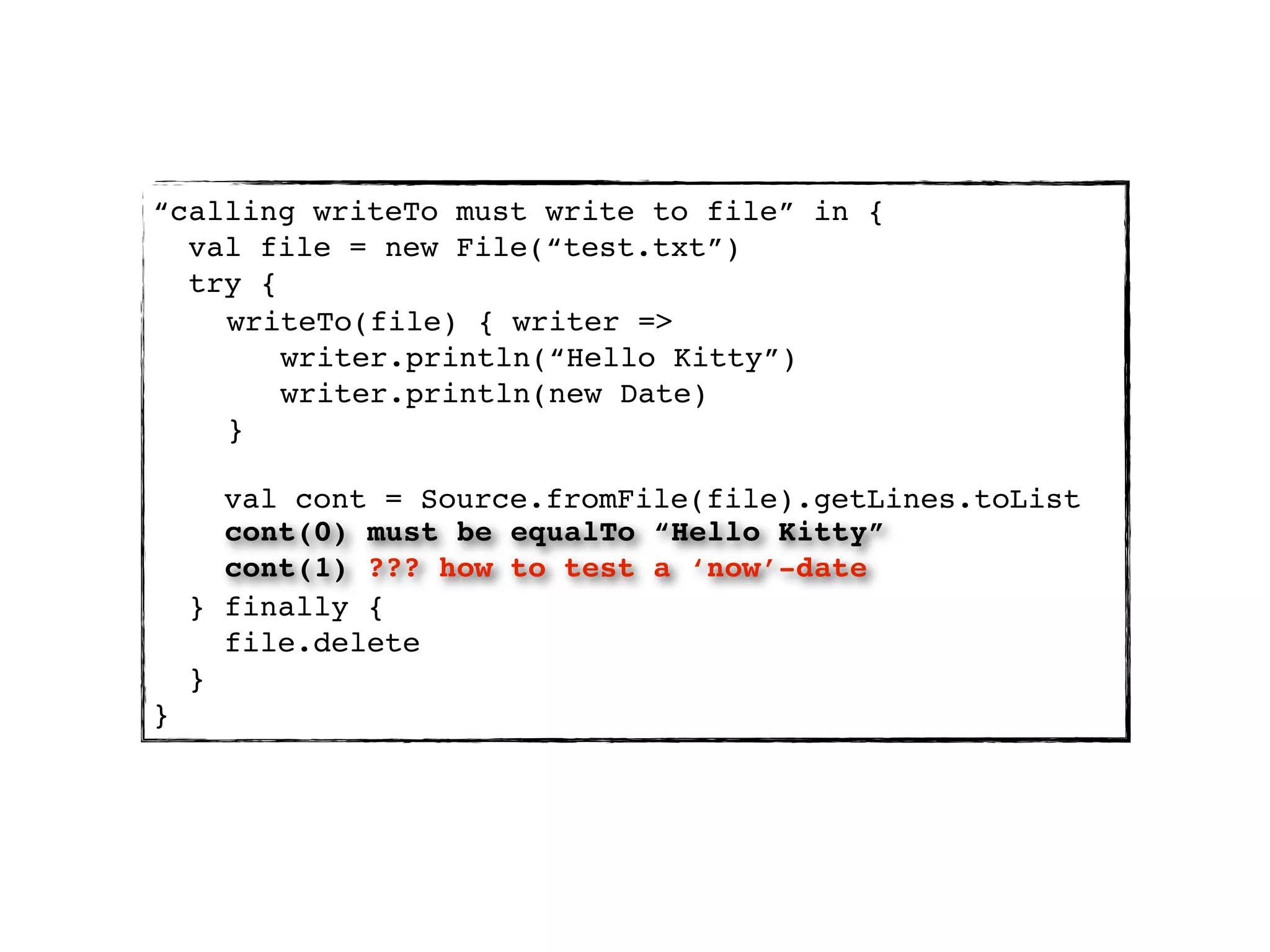 “calling writeTo must write to file” in {
  val file = new File(“test.txt”)
  try {
    writeTo(file) { writer =>
        writer.println(“Hello Kitty”)
        writer.println(new Date)
    }

      val cont = Source.fromFile(file).getLines.toList
      cont(0) must be equalTo “Hello Kitty”
      cont(1) ??? how to test a ‘now’-date
    } finally {
      file.delete
    }
}
 