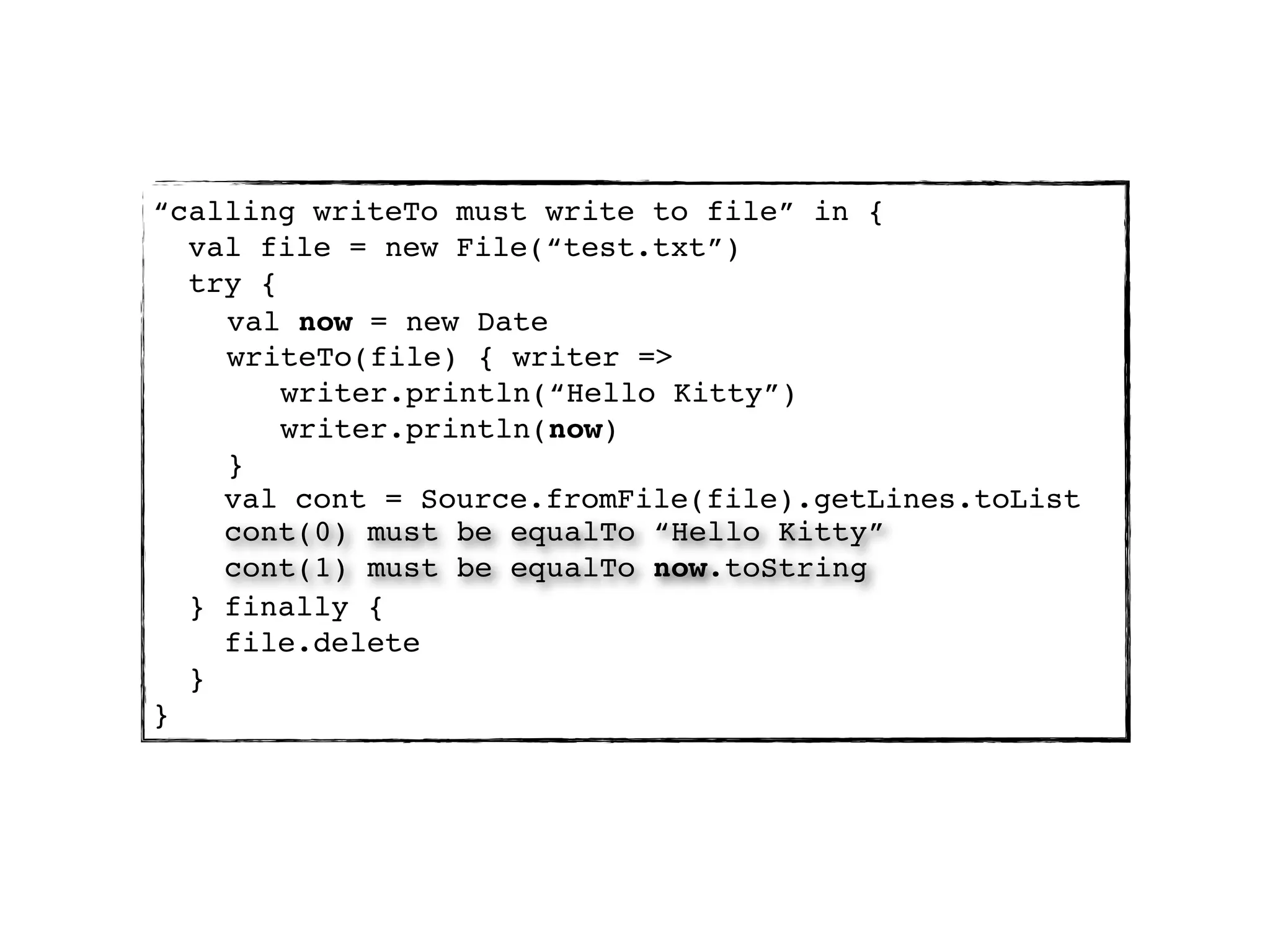“calling writeTo must write to file” in {
  val file = new File(“test.txt”)
  try {
    val now = new Date
    writeTo(file) { writer =>
        writer.println(“Hello Kitty”)
        writer.println(now)
    }
    val cont = Source.fromFile(file).getLines.toList
    cont(0) must be equalTo “Hello Kitty”
    cont(1) must be equalTo now.toString
  } finally {
    file.delete
  }
}
 