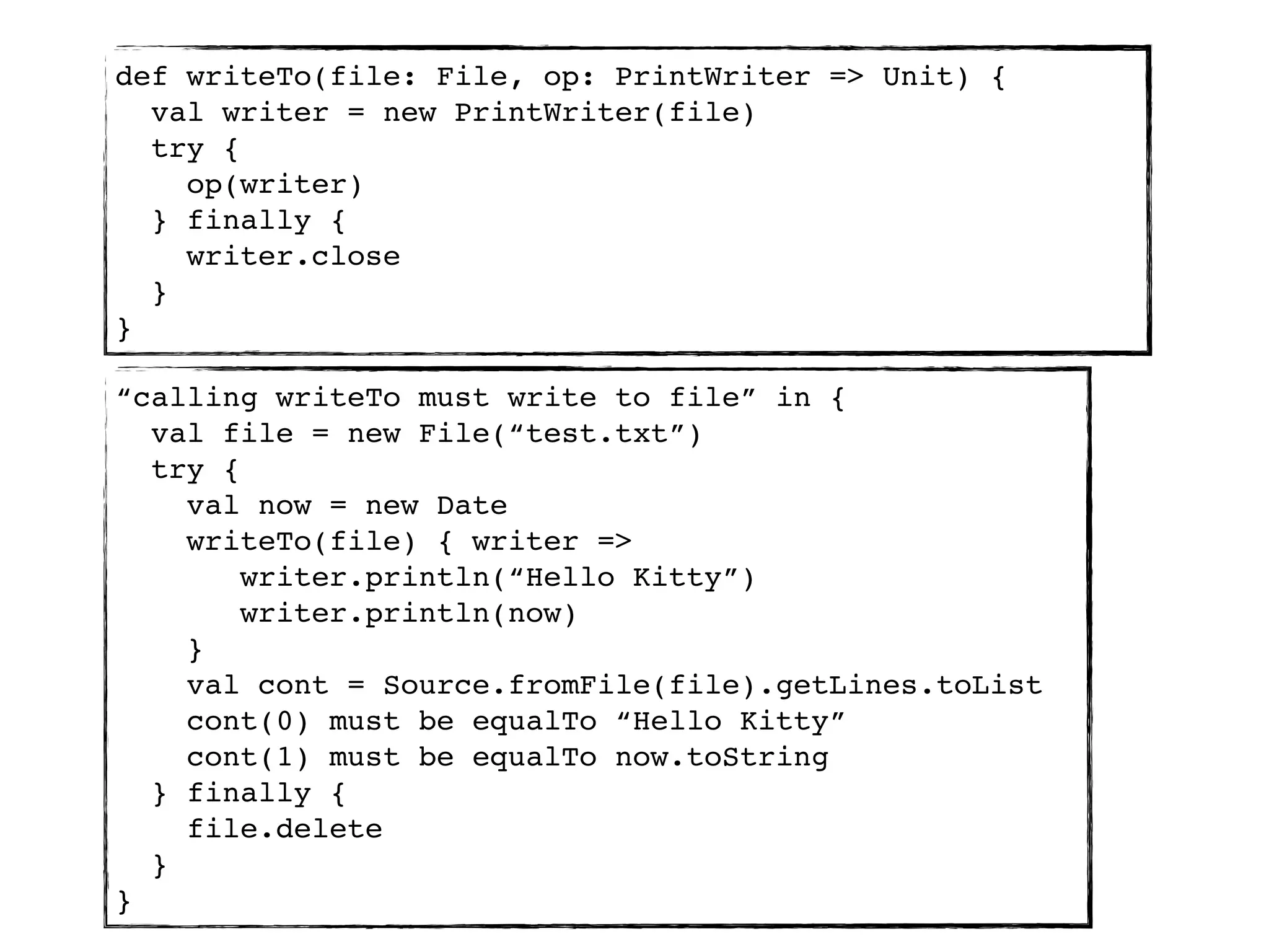 def writeTo(file: File, op: PrintWriter => Unit) {
  val writer = new PrintWriter(file)
  try {
    op(writer)
  } finally {
    writer.close
  }
}

“calling writeTo must write to file” in {
  val file = new File(“test.txt”)
  try {
    val now = new Date
    writeTo(file) { writer =>
        writer.println(“Hello Kitty”)
        writer.println(now)
    }
    val cont = Source.fromFile(file).getLines.toList
    cont(0) must be equalTo “Hello Kitty”
    cont(1) must be equalTo now.toString
  } finally {
    file.delete
  }
}
 