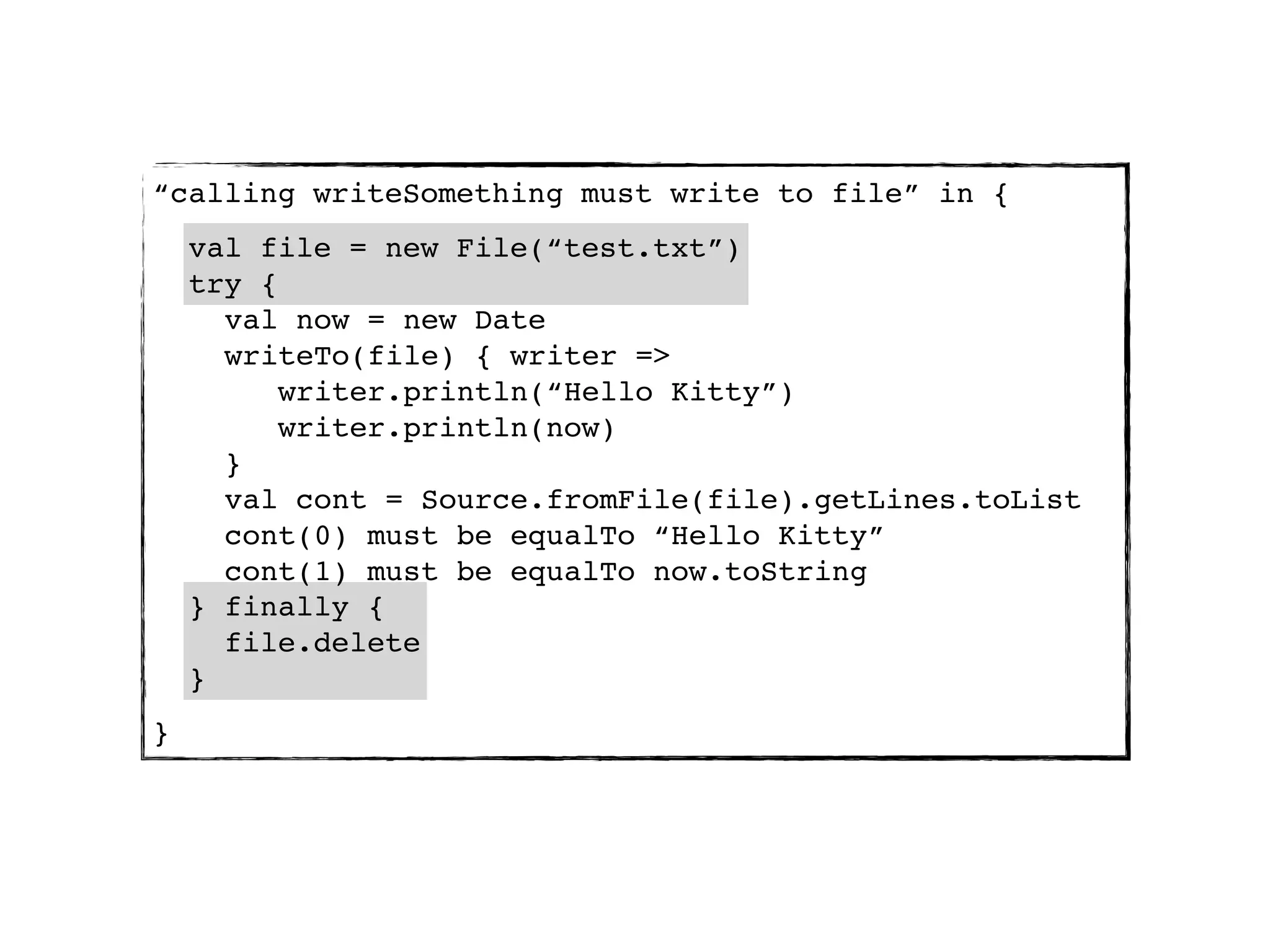 “calling writeSomething must write to file” in {
    val file = new File(“test.txt”)
    try {
      val now = new Date
      writeTo(file) { writer =>
          writer.println(“Hello Kitty”)
          writer.println(now)
      }
      val cont = Source.fromFile(file).getLines.toList
      cont(0) must be equalTo “Hello Kitty”
      cont(1) must be equalTo now.toString
    } finally {
      file.delete
    }
}
 