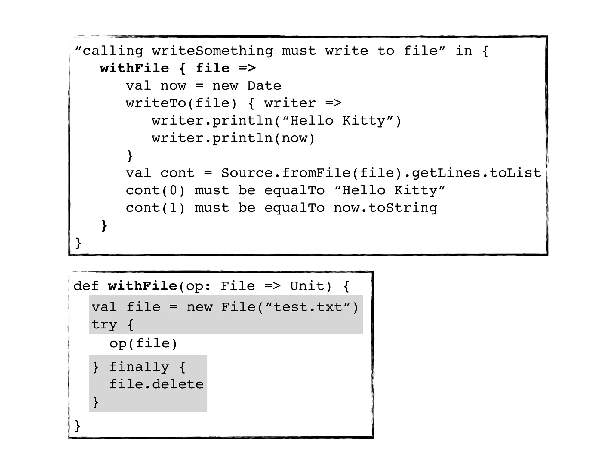 “calling writeSomething must write to file” in {
   withFile { file =>
      val now = new Date
      writeTo(file) { writer =>
         writer.println(“Hello Kitty”)
         writer.println(now)
      }
      val cont = Source.fromFile(file).getLines.toList
      cont(0) must be equalTo “Hello Kitty”
      cont(1) must be equalTo now.toString
   }
}


def withFile(op: File => Unit) {
  val file = new File(“test.txt”)
  try {
    op(file)
    } finally {
      file.delete
    }
}
 