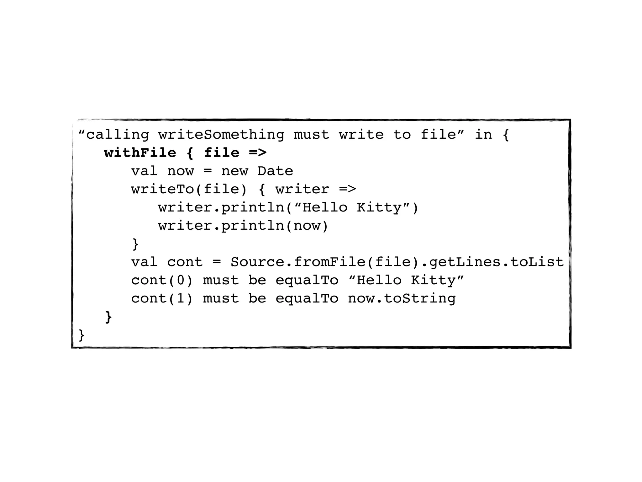 “calling writeSomething must write to file” in {
   withFile { file =>
      val now = new Date
      writeTo(file) { writer =>
         writer.println(“Hello Kitty”)
         writer.println(now)
      }
      val cont = Source.fromFile(file).getLines.toList
      cont(0) must be equalTo “Hello Kitty”
      cont(1) must be equalTo now.toString
   }
}
 