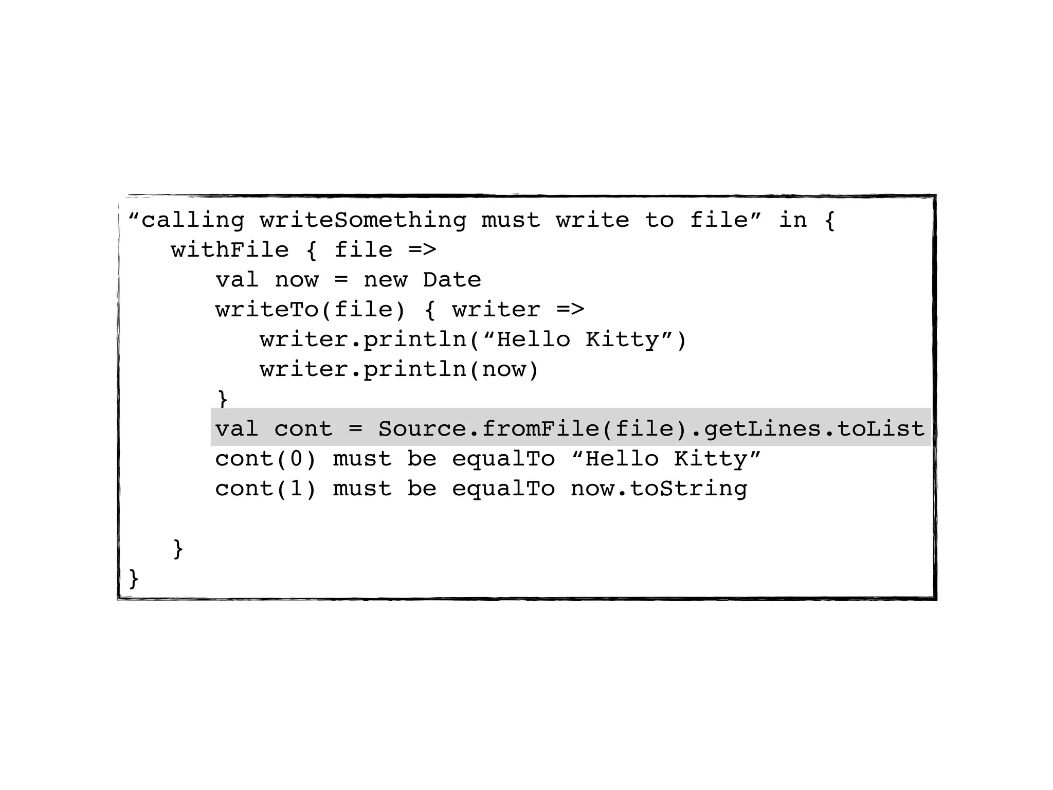 “calling writeSomething must write to file” in {
   withFile { file =>
      val now = new Date
      writeTo(file) { writer =>
         writer.println(“Hello Kitty”)
         writer.println(now)
      }
      val cont = Source.fromFile(file).getLines.toList
      validate(file) { cont =>
      cont(0) must be equalTo “Hello Kitty”
      cont(1) must be equalTo now.toString

    }
}
 