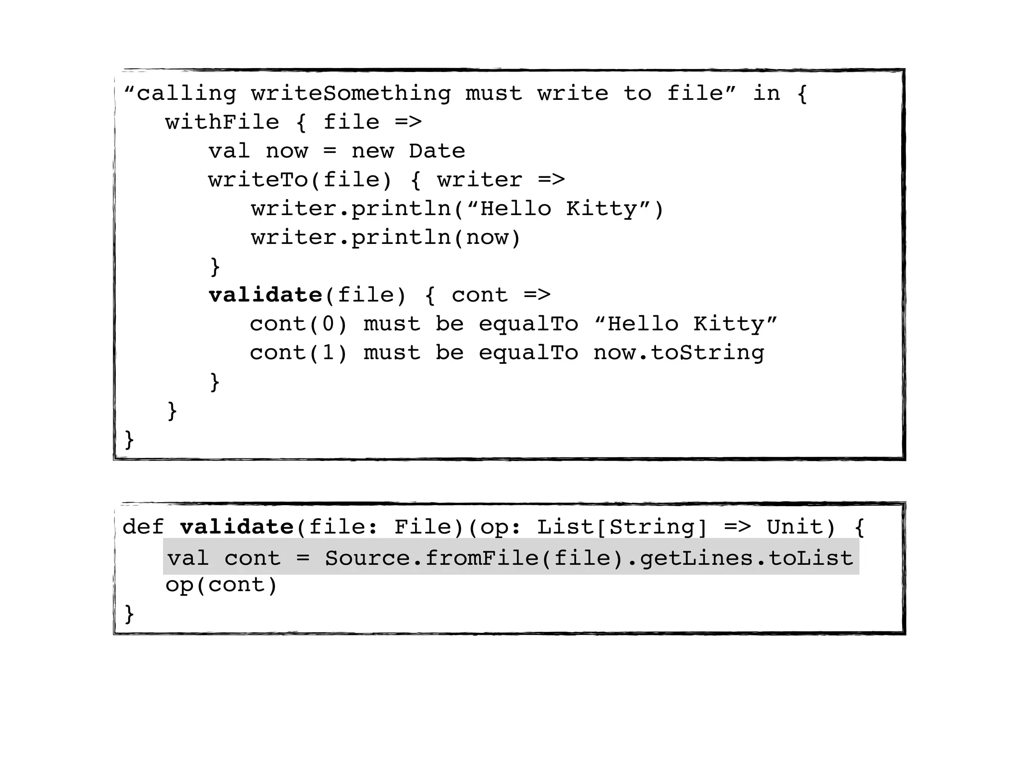 “calling writeSomething must write to file” in {
   withFile { file =>
      val now = new Date
      writeTo(file) { writer =>
         writer.println(“Hello Kitty”)
         writer.println(now)
      }
      validate(file) { cont =>
         cont(0) must be equalTo “Hello Kitty”
         cont(1) must be equalTo now.toString
      }
   }
}


def validate(file: File)(op: List[String] => Unit) {
   val cont = Source.fromFile(file).getLines.toList
   op(cont)
}
 