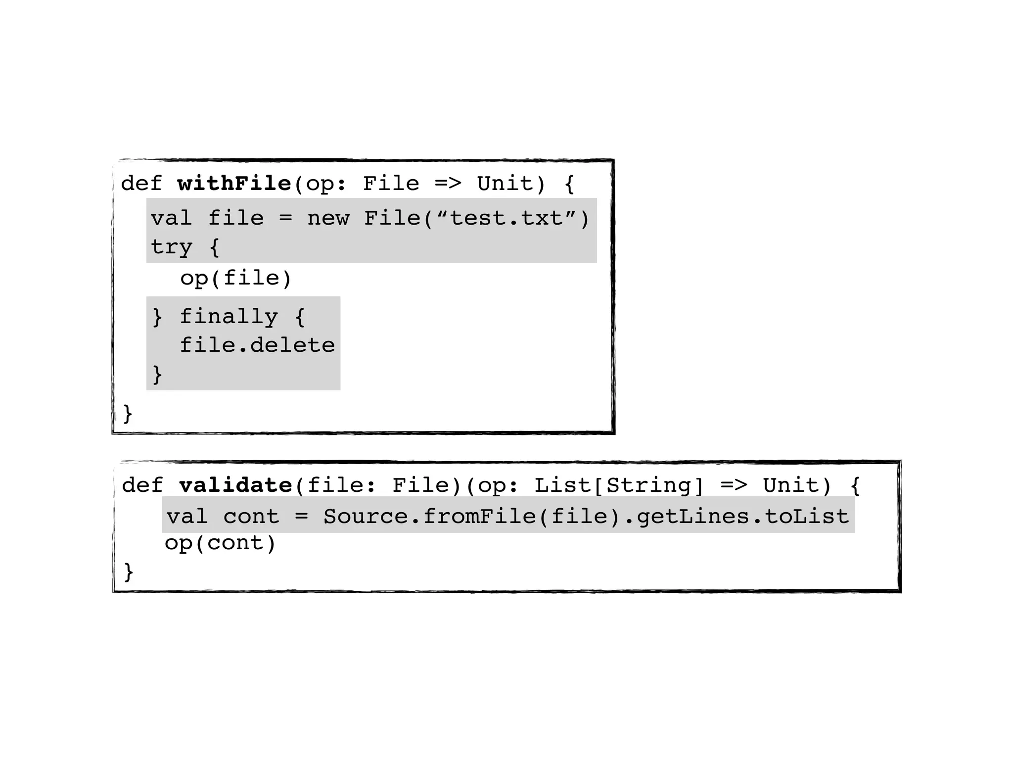 def withFile(op: File => Unit) {
  val file = new File(“test.txt”)
  try {
    op(file)
    } finally {
      file.delete
    }
}


def validate(file: File)(op: List[String] => Unit) {
   val cont = Source.fromFile(file).getLines.toList
   op(cont)
}
 