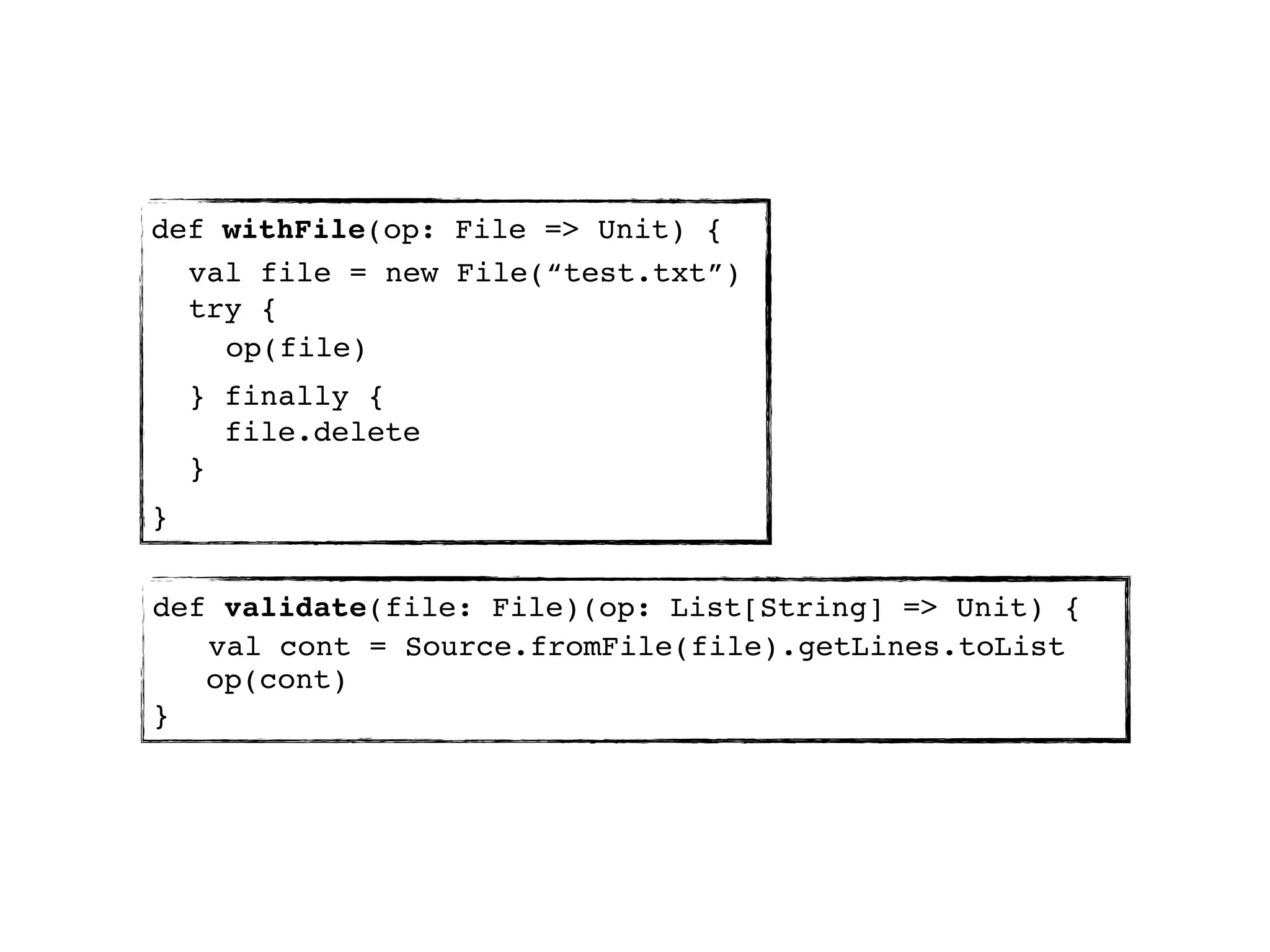 def withFile(op: File => Unit) {
  val file = new File(“test.txt”)
  try {
    op(file)
    } finally {
      file.delete
    }
}


def validate(file: File)(op: List[String] => Unit) {
   val cont = Source.fromFile(file).getLines.toList
   op(cont)
}
 